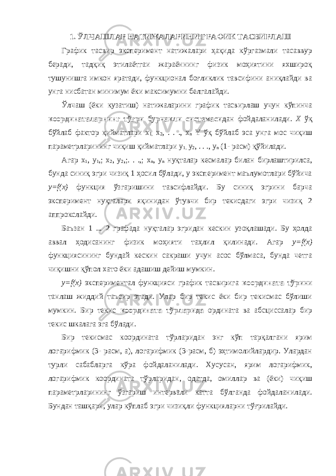 1. ЎЛЧАШЛАР НАТИЖАЛАРИНИ ГРАФИК ТАСВИРЛАШ График тасвир эксперимент натижалари ҳақида кўргазмали тасаввур беради, тадқиқ этилаётгаи жараённинг физик моҳиятини яхшироқ тушунишга имкон яратади, функционал боғликлик тавсифини аниқлайди ва унга нисбатан минимум ёки максимумни белгалайди. Ўлчаш (ёки кузатиш) натижаларини график тасвирлаш учун кўпинча координаталарнинг тўғри бурчакли системаси дан фойдаланилади. X ўқ бўйлаб фактор қийматлари x 1, х 2 , . . ., х n Y ўқ бўйлаб эса унга мос чиқиш параметрларининг чиқиш қийматлари у 1, у 2 , . . ., у n (1- расм) қўйилади. Агар x 1 , у 1 ,; х 2 , у 2 ,;. . .,; х n , у n нуқталар кесмалар билан бирлаштирилса, бунда синиқ эгри чизиқ 1 ҳосил бўлади, у эксперимент маълумотлари бўйича y=f(x) функция ўзгаришини тавсифлайди. Бу синиқ эгрини барча эксперимент нуқталари яқинидан ўтувчи бир текисдаги эгри чизиқ 2 аппрокслайди. Баъзан 1 ... 2 графада нуқталар эгридан кескин узоқлашади. Бу ҳолда аввал ҳодисанинг физик моҳияти таҳлил қилинади. Агар y=f(x) функциясининг бундай кескин сакраши учун асос бўлмаса, бунда четга чиқишни қўпол хато ёки адашиш дейиш мумкин. y=f(x) экспериментал функцияси график тасвирига коор ди ната тўри ни танлаш жиддий таъсир этади. Улар бир текис ёки бир текисмас бўлиши мумкин. Бир текис координата тўрл арида ордината ва абсциссалар бир текис шкалага эга бўлади . Бир текисмас координата тўрларидан энг кўп тарқалгани ярим логарифмик (3- расм, а), логарифмик (3-расм, б) эҳтимолийлардир. Улардан турли сабабларга кўра фойдаланилади. Хусусан, ярим логарифмик, логарифмик координата тўр ларидан, одатда, омиллар ва (ёки) чиқиш параметрларининг ўзгариш интервали катта бўлганда фойдаланилади. Бундан ташқари, улар кўплаб эгри чизиқли функцияларни тўғрилайди. 