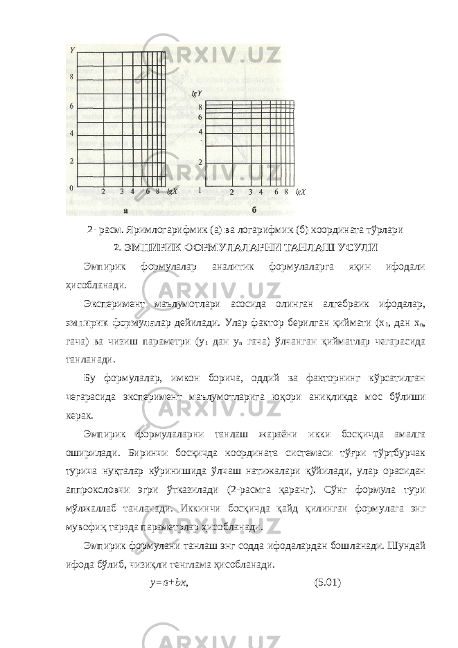 2- ра с м. Яримлогарифмик (а) ва логарифмик (б) координата тўрлари 2. ЭМПИРИК ФОРМУЛАЛАРНИ ТАНЛАШ УСУЛИ Эмпирик формулалар аналитик формулаларга яқин ифодали ҳисобланади . Эксперимент маълумотлари асосида олинган алгебраик ифодалар, эмпирик формула лар дейилади. Улар фактор берилган қиймати (х 1 , дан х n , гача) ва чизиш параметри (y 1 дан у n гача) ўлчанган қийматлар чегарасида танланади. Бу формулалар, имкон борича, оддий ва факторнинг кўрсатилган чегарасида эксперимент маълумотларига юқори ани қ ликда мо с бўлиши керак. Эмпирик формулаларни танлаш жараёни икки босқичда амалга оширилади. Биринчи босқичда координата системаси тўғри тўртбурчак турича нуқталар кўринишида ўлчаш натижалари қўйилади, улар орасидан аппроксловчи эгри ўтказилади ( 2 -ра с мга қаранг). Сўнг формула тури мўлжаллаб танлана ди. Иккинчи босқичда қайд қилинган формулага энг мувофиқ тарзда параметрлар ҳисобланади. Эмпирик формулани танлаш энг содда ифодалардан бош л анади. Шундай ифода бўлиб, чизиқли тенглама ҳисобланади. у=а+bх , ( 5 .01) 