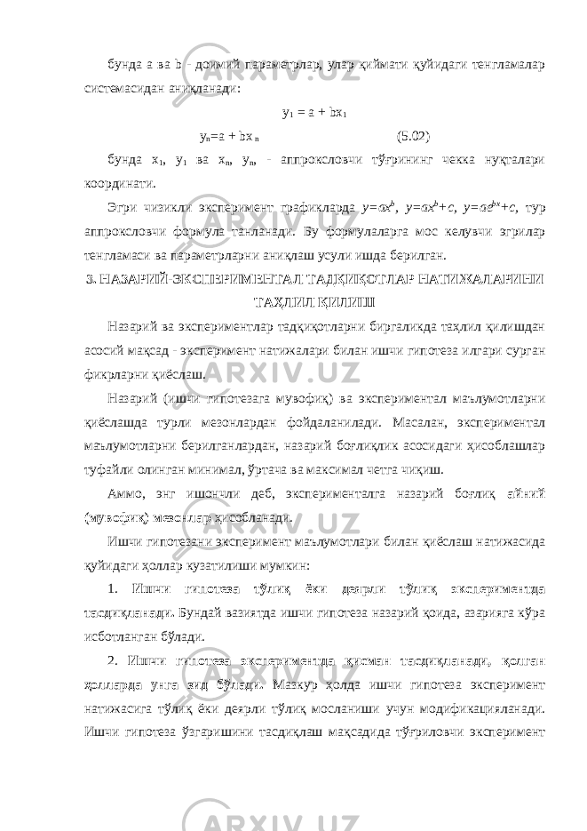 бунда а ва b - доимий параметрлар, улар қиймати қуйидаги тенгламалар системасидан аниқланади: у 1 = а + bx 1 у n =а + bx n (5.02) бунда х 1 , у 1 ва х n , у n , - аппроксловчи тўғрининг чекка нуқталари координати. Эгри чизикли эксперимент графикларда y=ax b , y=ax b +c, y = ае bх +c, тур аппроксловчи формула танланади. Бу формула ларга мо с келувчи эгрилар тенгламаси ва параметрларни ани қ лаш усули ишда берилган. 3. НАЗАРИЙ-ЭКСПЕРИМЕНТАЛ ТАДҚИҚОТЛАР НАТИЖАЛАРИНИ ТАҲЛИЛ ҚИЛИШ Назарий ва экспериментлар тадқиқотларни биргаликда таҳлил қилишдан асосий мақсад - эксперимент натижалари билан ишчи гипотеза илгари сурган фикрларни қиёслаш . Назарий (ишчи гипотезага мувофиқ) ва экспериментал маълумотларни қиёслашда турли мезонлардан фойдаланилади. М асалан, экспериментал маълумотларни берилганлардан, на з арий боғлиқлик асосидаги ҳисоблашлар туфайли олинган ми ни мал, ўртача ва максимал четга чиқиш. Аммо, энг ишончли деб, эксперименталга назарий боғлиқ а йний (мувофиқ) мезонлар ҳисобланади . Ишчи гипотезани эксперимент маълумотлари билан қи ёслаш натижасида қуйидаги ҳоллар кузатилиши мумкин: 1. Ишчи гипотеза тўлиқ ёки деярли тўлиқ экспериментда тасдиқланади. Бундай вазиятда ишчи гипотеза назарий қоида, азарияга кўра исботланган бўлади. 2. Ишчи гипотеза экспериментда қисман тасдиқланади, қолган ҳолларда унга зид бўлади. Мазкур ҳолда ишчи гипотеза эксперимент натижасига тўлиқ ёки деярли тўлиқ мосланиши учун модификацияланади. Ишчи гипотеза ўзгаришини тасдиқлаш мақсадида тўғриловчи эксперимент 