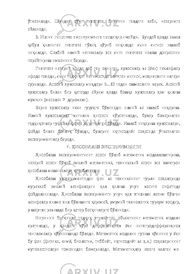 ўтказилади. Шундан сўнг гипотеза, биринчи галдаги каби, назарияга айланади. 3. Ишчи гипотеза эксперимента тасдиқланмайди. Бундай ҳолда аввал қабул қилинган гипотеза тўлиқ кўриб чиқилади яъни янгиси ишлаб чиқилади. Салбий илмий натижалар эса янги гипотеза излаш доирасини торайтириш имконини беради. Гипотеза назарий қоида деб тан олингач, хулосалар ва (ёки) таклифлар ифода топади, яъни тадқиқот натижасида олинган янгиси, моҳиятлиги илгари сурилади. Асосий хулосалар миқдори 5...10 тадан ошмаслиги керак. Асосий хулосалар билан бир қаторда айрим ҳолда бошқа хулосалар ҳам қилиш мумкин (масалан 2- даражали). Барча хулосалар икки гуруҳга бўлинади: илмий ва ишлаб чиқариш. Илмий хулосаларда янгилик ҳиссаси кўрсатилади, булар бажарилган тадқиқотлар туфайли фанга киритилган бўлади. Ишлаб чиқариш хулосалари, фойда билан боғлиқ бўлади, буларни иқтисодиёт соҳасида ўтказилган экспериментлар беради. 4. ҲИСОБЛАШ ЭКСПЕРИМЕНТ И Ҳисоблаш эксперимент нинг асоси бўлиб математик моделлаштириш, назарий асоси бўлиб амалий математика, техникавий асоси эса электрон ҳисоблаш машиналари ҳисобланади . Ҳисоблаш экспериментидан фан ва техниканинг турли соҳаларида мураккаб амалий вазифаларни ҳал қилиш учун восита сифатида фойдаланилади. Ҳисоблаш эксперимент и учун ҳал этилиши лозим бўлган вазифалар хилма-хил бўлишига қарамай , умумий технологик туркум хосдир, у шартли равишда бир қатор босқичларга бўлинади. Биринчи босқичда тадқиқ этилаётган объектнинг матема тик модели яратилади, у қоидага кўра дифференциал ёки интегродифференциал тенгламалар кўринишида бўлади. Матема тик моделни тузиш кўпинча у ёки бу фан (физика, кимё, био логия, тиббиёт, иқтисодиёт ва ҳ.к.) соҳаларининг мутахассислари томонидан бажарилади. Математиклар юзага келган ма - 