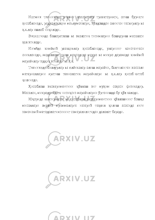 Космик техникада учувчи аппаратлар траекторияси, оғиш бурчаги ҳисобланади, радиолокация маълумотлари, йўлдошдан олинган тасвирлар ва ҳ.к.лар ишлаб чиқилади. Экологияда башоратлаш ва экологик тизимларни бошқариш масаласи ҳал этилади. Кимёда кимёвий реакциялар ҳисобланади, улар нинг константаси аник л анади, жадаллаштириш мақсадида макро ва микро даражада кимёвий жараёнлар тадқиқ этилади ва ҳ.к. Техникада биллурлар ва плёнкалар олиш жараёни, белгиланган хоссали материалларни яратиш технологик жараёнлари ва ҳ.к.лар ҳисоб-китоб қилинади. Ҳисоблаш экспериментини қўллаш энг муҳим соҳаси физикадир. Масалан, микродунёдаги чизиқсиз жараёнларни ўрганишда бу қўл келади. Юқорида келтирилган ва ҳисоблаш экспериментини қўллашнинг бошқа мисоллари амалий муаммоларга назарий таҳлил қилиш асосида янги замонавий методологиясининг самаралилигидан далолат беради. 