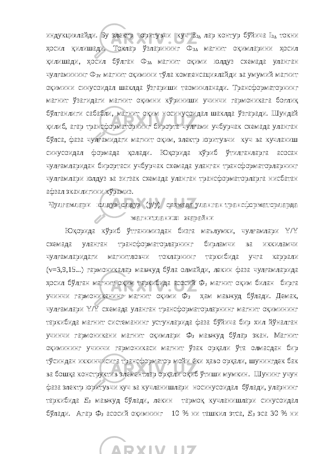 индукциялайди. Бу электр юритувчи куч Е 3  лар контур бўйича I 3  токни ҳосил қилишади. Токлар ўзларининг Ф 3  магнит оқимларини ҳосил қилишади, ҳосил бўлган Ф 3  магнит оқими юлдуз схемада уланган чулғамининг Ф 3 Y магнит оқимини тўла компенсациялайди ва умумий магнит оқимини синусоидал шаклда ўзгариши та o минланади. Трансформаторнинг магнит ўзагидаги магнит оқимни кўриниши учинчи гармоникага боғлиқ бўлганлиги сабабли, магнит оқим носинусоидал шаклда ўзгаради. Шундай қилиб, агар трансформаторнинг бирорта чулғами учбурчак схемада уланган бўлса, фаза чулғамидаги магнит оқим, электр юритувчи куч ва кучланиш синусоидал формада қолади. Юқорида кўриб ўтилганларга асосан чулғамларидан бирортаси учбурчак схемада уланган трансформаторларнинг чулғамлари юлдуз ва зигзак схемада уланган трансформаторларга нисбатан афзал эканлигини кўрамиз. Чулғамлари юлдуз-юлдуз (y/y) схемада уланган трансформаторларда магнитланиш жараёни Юқорида кўриб ўтганимиздан бизга маълумки, чулғамлари Y/Y схемада уланган трансформаторларнинг бирламчи ва иккиламчи чулғамларидаги магнитловчи токларнинг таркибида учга каррали (  =3,9,15...) гармоникалар мавжуд бўла олмайди, лекин фаза чулғамларида ҳосил бўлган магнит оқим таркибида асосий Ф 1 магнит оқим билан бирга учинчи гармониканинг магнит оқими Ф 3 ҳам мавжуд бўлади. Демак, чулғамлари Y/Y схемада уланган трансформаторларнинг магнит оқимининг таркибида магнит системанинг устунларида фаза бўйича бир хил йўналган учинчи гармоникани магнит оқимлари Ф 3 мавжуд бўлар экан. Магнит оқимининг учинчи гармоникаси магнит ўзак орқали ўта олмасдан бир тўсиндан иккинчисига трансформатор мойи ёки ҳаво орқали, шунингдек бак ва бошқа конструктив элементлар орқали оқиб ўтиши мумкин. Шунинг учун фаза электр юритувчи куч ва кучланишлари носинусоидал бўлади, уларнинг таркибида Е 3 мавжуд бўлади, лекин тармоқ кучланишлари синусоидал бўлади. Агар Ф 3 асосий оқимнинг 10 % ни ташкил этса, Е 3 эса 30 % ни 