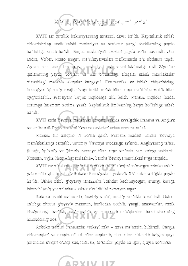 XVIII Asr Yevropa kostumi tarixi XVIII asr qirollik hokimiyatining tanazzul davri bo’ldi. Kapitalistik ishlab chiqarishning tasdiqlanishi madaniyat va san’atda yangi shakllarning paydo bo’lishiga sabab bo’ldi. Burjua madaniyati asoslari paydo bo’la boshladi. Ular Didro, Volter, Russo singari ma’rifatparvarlari mafkurasida o’z ifodasini topdi. Aynan ushbu asrda insonparvar madaniyat tushunchasi iste’molga kirdi. Ziyolilar qatlamining paydo bo’lishi va ular o’rtasidagi aloqalar sabab mamlakatlar o’rtasidagi madaniy aloqalar kengaydi. Fan-texnika va ishlab chiqarishdagi taraqqiyot iqtisodiy rivojlanishga turtki berish bilan birga ma’rifatparvarlik bilan uyg’unlashib, Fransiyani burjua inqilobiga olib keldi. Fransuz inqilobi feodal tuzumga batamom xotima yasab, kapitalistik jimiyatning barpo bo’lishiga sabab bo’ldi. XVIII asrda Yevropa madaniyati poytaxti sifatida avvalgidek Fransiya va Angliya saqlanib qoldi. Fransuz san’ati Yevropa davlatlari uchun namuna bo’ldi. Fransuz tili xalqaro til bo’lib qoldi. Fransuz modasi barcha Yevropa mamlakatlariga tarqalib, umumiy Yevropa modasiga aylandi. Angliyaning ta’siri falsafa, iqtisodiy va ijtimoiy nazariya bilan birga san’atda ham ko’zga tashlandi. Xususan, ingliz libosi «fransuzlashib», barcha Yevropa mamlakatlariga tarqaldi. XVIII asr o’rtalarida san’atda barokko uslubi rivojini to’xtatgan rokoko uslubi yetakchilik qila boshladi. Rokoko Fransiyada Lyudovik XV hukmronligida paydo bo’ldi. Ushbu uslub g’oyaviy tanazzulni boshdan kechirayotgan, ertangi kuniga ishonchi yo’q yuqori tabaqa aslzodalari didini namoyon etgan. Rokoko uslubi me’morlik, tasviriy san’at, amaliy san’atda kuzatiladi. Ushbu uslubga chuqur g’oyaviy mazmun, borliqdan qochib, yengil tasavvurlar, nozik hissiyotlarga berilish, nosimmetrik va murakkab chiziqlardan iborat shaklning bezakdorligi xos. Rokoko termini fransuzcha «rokayl-rok» – qoya ma’nosini bildiradi. Dengiz chiqanoqlari va dengiz o’tlari bilan qoplanib, ular bilan birlashib ketgan qoya parchalari singari o’ziga xos, tartibsiz, to’satdan paydo bo’lgan, ajoyib ko’rinish – 