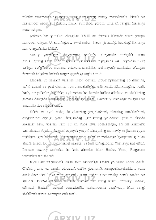 rokoko ornamentining asosi, uning bezagining asosiy motivlaridir. Nozik va hashamdor naqshlar betakror, nozik, yumshoq, yorqin, turfa xil ranglar tuslariga mos tushgan. Rokoko badiiy uslubi chizgilari XVIII asr fransuz libosida o’zini yorqin namoyon qilgan. U, shuningdek, avvalambor, inson go’zalligi haqidagi fikrlarga ham o’zgarishlar kiritdi. Sun’iy yaratilgan «bayramona shukuh» dunyosida sun’iylik inson go’zalligining asosi bo’ldi. Ayollar va erkaklar qiyofasida real hayotdan uzoq bo’lgan qo’g’irchoq monand, ertakona shartlilik, real hayotiy zamindan o’zilgan fantastik belgilari bo’rtib turgan qiyofaga urg’u berildi. Libosda bu obrazni yaratish inson qomati proporsiyalarining bo’zilishiga, ya’ni yuqori va past qismlar nomutanosibligiga olib keldi. Kichkinagina, nozik bosh, tor yelkalar, ingichka, egiluvchan bel hamda bo’ksa o’lchovi va shaklining grotesk darajada kattalashishi ko’zga tashlanadi. Dekorativ rokokoga qulaylik va amaliylik deyarli xos emas. Erkak va ayol tashqi belgilarining yaqinlashuvi, ularning noziklashuvi, qo’g’irchoq qiyofa, yosh darajasidagi farqlarning yo’qolishi (ushbu davrda keksalar ham, yoshlar ham bir xil libos kiya boshlashgan, bir xil kosmetik vositalardan foydalanishgan) oqsuyak yuqori tabaqaning ma’naviy va jisman qayta tug’ilganligini bildirardi. Ularning bir qator avlodlari mehnatga layoqatsizligi bilan ajralib turadi. Butun kuch tashqi nazokat va turli ko’ngilochar jihatlarga sarf etildi. Fransuz tasviriy san’atida bu kabi obrazlar bilan Bushe, Vatto, Fragonara portretlari tanishtiradi. XVIII asr 70-yillarida klassitsizm san’atdagi asosiy yo’nalish bo’lib qoldi. O’zining aniq va yorqin obrazlari, qat’iy geometrik kompozitsiyalarida u yana antik davr ideallariga murojaat etdi. Biroq ushbu davr amaliy bezak san’ati va ayniqsa, 1970–1980-yillar libosida rokoko uslubining ta’siri butunlay bartaraf etilmadi. Haddan tashqari bezakdorlik, hashamdorlik vaqti-vaqti bilan yangi shakllarda o’zini namoyon etib turdi. 