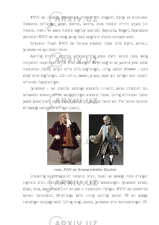 XVIII asr libosida, avvalambor, matolar turi o’zgardi. Saroy va tantanavor liboslarda qo’llangan shoyi, baxmal, parcha, atlas matolar o’rnini yupqa jun matolar, movut va paxta matolar egallay boshladi. Reynolds, Xogart, Geynsboro portretlari XVIII asr oxiridagi yangi ideal belgilarni o’zida namoyon etadi. Erkaklar libosi. XVIII asr fransuz erkaklar libosi ichki kiyim, kamzul, jyustokor va kyulotdan iborat. Asrning birinchi yarmida ko’ylaklarning yoqa qismi baland jabo, yeng manjetlari naqshinkor to’rlar bilan bezalgan. Bo’yinbog’lar oq polotno yoki batist matolardan tikilib, bo’yin to’liq qilib bog’langan, uning ustidan frantlar – qora shoyi lenta bog’langan. Ular uchun, asosan, yupqa, asosi tyul bo’lgan kam naqshli to’rlardan foydalanilgan. Jyustokor – bel qismida badanga yopishib turuvchi, yelka chiziqlari tor, bo’ksadan etaklari tomon kengaytirilgan erkaklar libosi. Uning klinlardan iborat pastki (etak) qismi qattiq movut yoki to’qli astardan iborat edi. Yon tomon va orqa shlitsesiga taxlamalar qilingan (rasm). rasm. XVIII asr fransuz erkaklar liboslari Libosning barcha detallari naqshlar bilan, metall va asosiga mato o’ralgan tugmalar bilan, chetlari esa festonlar bilan ajratib bezaklangan. Jyustokor barxat, shoyi, atlas, keyinchalik junli va paxt a matolardan tikilgan. XVIII asr davomida kamzul kaltalashdi, 60-yillarga kelib uning uzunligi beldan 20 sm pastga tushadigan darajaga keldi. Uning rangi, odatda, jyustokor bilan kontrastlangan. 70- 