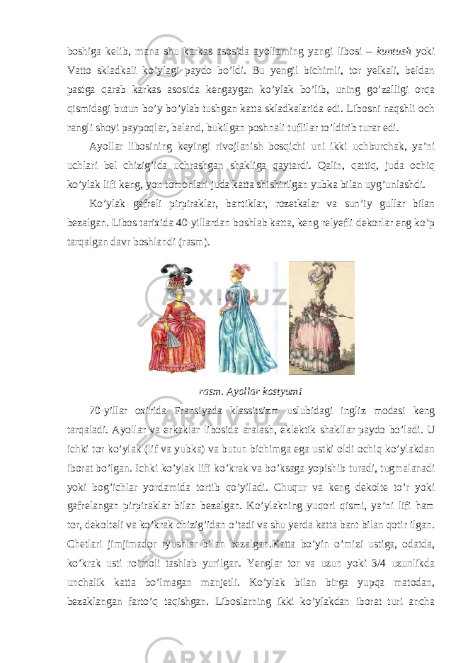 boshiga kelib, mana shu karkas asosida ayollarning yangi libosi – kuntush yoki Vatto skladkali ko’ylagi paydo bo’ldi. Bu yengil bichimli, tor yelkali, beldan pastga qarab karkas asosida kengaygan ko’ylak bo’lib, uning go’zalligi orqa qismidagi butun bo’y bo’ylab tushgan katta skladkalarida edi. Libosni naqshli och rangli shoyi paypoqlar, baland, bukilgan poshnali tuflilar to’ldirib turar edi. Ayollar libosining keyingi rivojlanish bosqichi uni ikki uchburchak, ya’ni uchlari bel chizig’ida uchrashgan shakliga qaytardi. Qalin, qattiq, juda ochiq ko’ylak lifi keng, yon tomonlari juda katta shishirilgan yubka bilan uyg’unlashdi. Ko’ylak gafreli pirpiraklar, bantiklar, rozetkalar va sun’iy gullar bilan bezalgan. Libos tarixida 40-yillardan boshlab katta, keng relyefli dekorlar eng ko’p tarqalgan davr boshlandi (rasm). rasm. Ayollar kostyumi 70-yillar oxirida Fransiyada klassitsizm uslubidagi ingliz modasi keng tarqaladi. Ayollar va erkaklar libosida aralash , eklektik shakllar paydo bo ’ ladi . U ichki tor ko ’ ylak ( lif va yubka ) va butun bichimga ega ustki oldi ochiq ko ’ ylakdan iborat bo ’ lgan . Ichki ko ’ ylak lifi ko ’ krak va bo ’ ksaga yopishib turadi , tugmalanadi yoki bog ’ ichlar yordamida tortib qo ’ yiladi . Chuqur va keng dekolte to’r yoki gafrelangan pirpiraklar bilan bezalgan. Ko’ylakning yuqori qismi, ya’ni lifi ham tor, dekolteli va ko’krak chizig’idan o’tadi va shu yerda katta bant bilan qotir ilgan. Chetlari jimjimador ryushlar bilan bezalgan.Katta bo’yin o’mizi ustiga, odatda, ko’krak usti ro’moli tashlab yurilgan. Yenglar tor va uzun yoki 3/4 uzunlikda unchalik katta bo’lmagan manjetli. Ko’ylak bilan birga yupqa matodan, bezaklangan farto’q taqishgan. Liboslarning ikki ko’ylakdan iborat turi ancha 