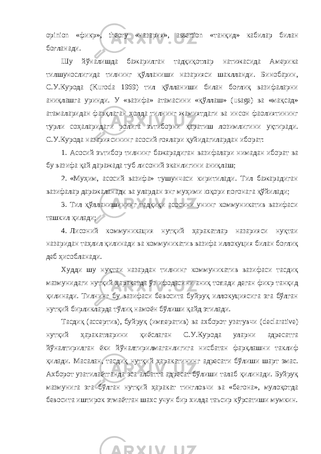 opinion «фикр», theory «назария», assertion «танқид» кабилар билан боғланади. Шу йўналишда бажарилган тадқиқотлар натижасида Америка тилшунослигида тилнинг қўлланиши назарияси шаклланди. Бинобарин, С.У.Курода ( Kuroda 1969) тил қўлланиши билан боғлиқ вазифаларни аниқлашга уринди. У «вазифа» атамасини «қўллаш» ( usage ) ва «мақсад» атамаларидан фарқлаган ҳолда тилнинг жамиятдаги ва инсон фаолиятининг турли соҳаларидаги ролига эътиборни қаратиш лозимлигини уқтиради. С.У.Курода назариясининг асосий ғоялари қуйидагилардан иборат: 1. Асосий эътибор тилнинг бажарадиган вазифалари нимадан иборат ва бу вазифа қай даражада туб лисоний эканлигини аниқлаш; 2. «Муҳим, асосий вазифа» тушунчаси киритилади. Тил бажарадиган вазифалар даражаланади ва улардан энг муҳими юқори поғонага қўйилади; 3. Тил қўлланишининг тадқиқи асосини унинг коммуникатив вазифаси ташкил қилади; 4. Лисоний коммуникация нутқий ҳаракатлар назарияси нуқтаи назаридан таҳлил қилинади ва коммуникатив вазифа иллокуция билан боғлиқ деб ҳисобланади. Худди шу нуқтаи назардан тилнинг коммуникатив вазифаси тасдиқ мазмунидаги нутқий ҳаракатда ўз ифодасини аниқ топади деган фикр танқид қилинади. Тилнинг бу вазифаси бевосита буйруқ иллокуциясига эга бўлган нутқий бирликларда тўлиқ намоён бўлиши қайд этилади. Тасдиқ (ассертив), буйруқ (императив) ва ахборот узатувчи ( decl а rative ) нутқий ҳаракатларини қиёслаган С.У.Курода уларни адресатга йўналтирилган ёки йўналтирилмаганлигига нисбатан фарқлашни таклиф қилади. Масалан, тасдиқ нутқий ҳаракатининг адресати бўлиши шарт эмас. Ахборот узатилаётганда эса албатта адресат бўлиши талаб қилинади. Буйруқ мазмунига эга бўлган нутқий ҳаракат тингловчи ва «бегона», мулоқотда бевосита иштирок этмаётган шахс учун бир хилда таъсир кўрсатиши мумкин. 