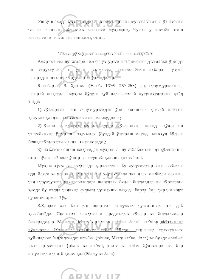 Ушбу шаклда бажариладиган вазифаларнинг муносабатлари ўз аксини топган: тилнинг объектив вазифаси муҳимроқ. Чунки у намоён этиш вазифасининг асосини ташкил қилади. Тил структураси назариясининг тараққиёти Америка тилшунослари тил структураси назариясини дастлабки ўринда гап структураси ва унинг воситасида етказилаётган ахборот нуқтаи назаридан шакллантирдилар ва ўргандилар. Бинобарин, З. Ҳаррис ( Harris 1976: 237-255) гап структурасининг назарий жиҳатдан муҳим бўлган қуйидаги асосий хусусиятларини қайд этади: 1) сўзларнинг гап структурасидан ўрин олишини қатъий назорат қилувчи қоидалар мажмуасининг мавжудлиги; 2) ўзаро синтактик муносабатдаги сўзларнинг матнда қўлланиш тартибининг ўзгариши эҳтимоли (бундай ўзгариш матнда мавжуд бўлган бошқа сўзлар таъсирида юзага келади); 3) ахборот ташиш жиҳатидан муҳим ва шу сабабли матнда қўлланиши шарт бўлган айрим сўзларнинг тушиб қолиши ( reduction ). Муҳим хусусият сифатида қаралаётган бу хусусиятларнинг нисбатан оддийлиги ва уларнинг гап тавсифи учун етарли эканлиги инобатга олинса, тил структураси унинг воқелиги шартлари билан боғлиқлигини кўрсатади ҳамда бу ҳолда тилнинг формал тузилиши ҳақида бирор бир фарқни олға суришга ҳожат йўқ. З.Ҳаррис ҳар бир гап оператор -аргумент тузилишига эга деб ҳисоблайди. Оператор вазифасини предикатив сўзлар ва боғловчилар бажарадилар. Масалан, Marry ` s phoning entailed John ` s arriving «Мэрининг қўнғироғи Жоннинг келишига сабаб бўлди» гапининг структураси қуйидагича белгиланади: entailed ( phone , Marry arrive , John ) ва бунда entailed икки аргументли ( phone ва arrive ), phone ва arrive бўлаклари эса бир аргументни талаб қилмоқда ( Marry ва John ). 