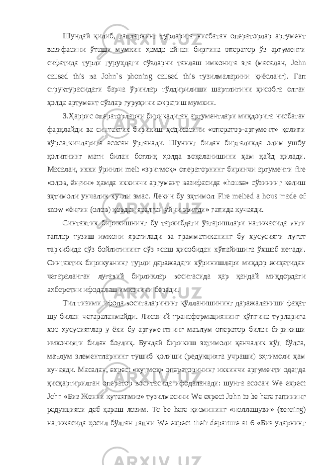 Шундай қилиб, гапларнинг турларига нисбатан операторлар аргумент вазифасини ўташи мумкин ҳамда айнан биргина оператор ўз аргументи сифатида турли гуруҳдаги сўзларни танлаш имконига эга (масалан, John caused this ва John ` s phoning caused this тузилмаларини қиёсланг). Гап структурасидаги барча ўринлар тўлдирилиши шартлигини ҳисобга олган ҳолда артумент сўзлар гуруҳини ажратиш мумкин. З.Ҳаррис операторларни бирикадиган аргументлари миқдорига нисбатан фарқлайди ва синтактик бирикиш ҳодисасини «оператор-аргумент» қолипи кўрсаткичларига асосан ўрганади. Шунинг билан биргаликда олим ушбу қолипнинг матн билан боғлиқ ҳолда воқеланишини ҳам қайд қилади. Масалан, икки ўринли melt «эритмоқ» операторнинг биринчи аргументи fire «олов, ёнғин» ҳамда иккинчи аргумент вазифасида « house » сўзининг келиш эҳтимоли унчалик кучли эмас. Лекин бу эҳтимол Fire melted a hous made of snow «ёнғин (олов) қордан ясалган уйни эритди» гапида кучаяди. Синтактик бирикишнинг бу таркибдаги ўзгаришлари натижасида янги гаплар тузиш имкони яратилади ва грамматиканинг бу хусусияти луғат таркибида сўз бойлигининг сўз ясаш ҳисобидан кўпайишига ўхшаб кетади. Синтактик бирикувнинг турли даражадаги кўринишлари миқдор жиҳатидан чегараланган луғавий бирликлар воситасида ҳар қандай миқдордаги ахборотни ифодалаш имконини беради. Тил тизими ифода воситаларининг қўлланишининг даражаланиши фақат шу билан чегараланмайди. Лисоний трансформациянинг кўпгина турларига хос хусусиятлар у ёки бу аргументнинг маълум оператор билан бирикиши имконияти билан боғлиқ. Бундай бирикиш эҳтимоли қанчалик кўп бўлса, маълум элементларнинг тушиб қолиши (редукцияга учраши) эҳтимоли ҳам кучаяди. Масалан, expect «кутмоқ» операторининг иккинчи аргументи одатда қисқартирилган оператор воситасида ифодаланади: шунга асосан We expect John «Биз Жонни кутаяпмиз» тузилмасини We expect John to be here гапининг редукцияси деб қараш лозим. To be here қисмининг «ноллашуви» ( zeroing ) натижасида ҳосил бўлган гапни We expect their departure at 6 «Биз уларнинг 