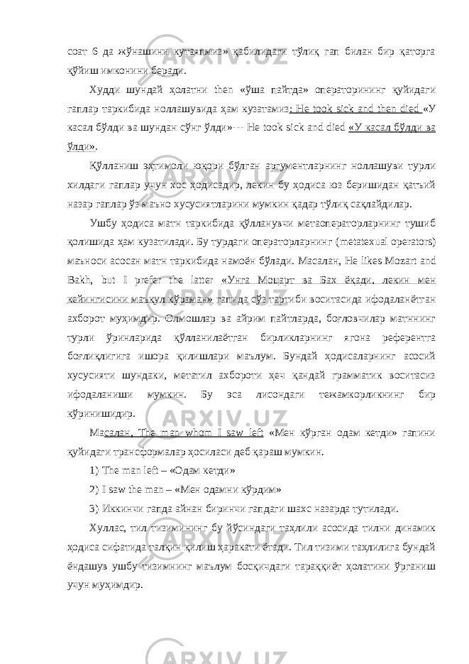 соат 6 да жўнашини кутаяпмиз» қабилидаги тўлиқ гап билан бир қаторга қўйиш имконини беради. Худди шундай ҳолатни then «ўша пайтда» операторининг қуйидаги гаплар таркибида ноллашувида ҳам кузатамиз : He took sick and then died «У касал бўлди ва шундан сўнг ўлди»--- He took sick and died «У касал бўлди ва ўлди» . Қўлланиш эҳтимоли юқори бўлган аргументларнинг ноллашуви турли хилдаги гаплар учун хос ҳодисадир, лекин бу ҳодиса юз беришидан қатъий назар гаплар ўз маъно хусусиятларини мумкин қадар тўлиқ сақлайдилар. Ушбу ҳодиса матн таркибида қўлланувчи метаоператорларнинг тушиб қолишида ҳам кузатилади. Бу турдаги операторларнинг ( metatexual operators ) маъноси асосан матн таркибида намоён бўлади. Масалан, He likes Mozart and Bakh , but I prefer the latter «Унга Моцарт ва Бах ёқади, лекин мен кейингисини маъқул кўраман» гапида сўз тартиби воситасида ифодаланётган ахборот муҳимдир. Олмошлар ва айрим пайтларда, боғловчилар матннинг турли ўринларида қўлланилаётган бирликларнинг ягона референтга боғлиқлигига ишора қилишлари маълум. Бундай ҳодисаларнинг асосий хусусияти шундаки, метатил ахбороти ҳеч қандай грамматик воситасиз ифодаланиши мумкин. Бу эса лисондаги тежамкорликнинг бир кўринишидир. Ма салан, The man whom I saw left «Мен кўрган одам кетди» гапини қуйидаги трансформалар ҳосиласи деб қараш мумкин. 1) The man left – « Одам кетди » 2) I saw the man – « Мен одамни кўрдим » 3) Иккинчи гапда айнан биринчи гапдаги шахс назарда тутилади. Хуллас, тил тизимининг бу йўсиндаги таҳлили асосида тилни динамик ҳодиса сифатида талқин қилиш ҳаракати ётади. Тил тизими таҳлилига бундай ёндашув ушбу тизимнинг маълум босқичдаги тараққиёт ҳолатини ўрганиш учун муҳимдир. 