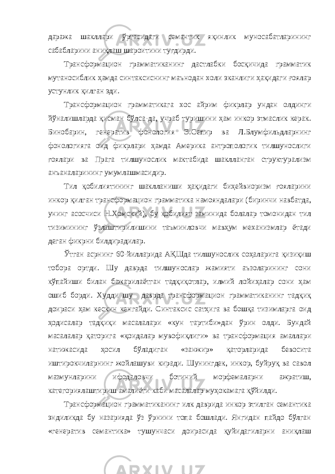 даража шакллари ўртасидаги семантик яқинлик муносабатларининг сабабларини аниқлаш шароитини туғдирди. Трансформацион грамматиканинг дастлабки босқичида грамматик мутаносиблик ҳамда синтаксиснинг маънодан холи эканлиги ҳақидаги ғоялар устунлик қилган эди. Трансформацион грамматикага хос айрим фикрлар ундан олдинги йўналишларда қисман бўлса-да, учраб туришини ҳам инкор этмаслик керак. Бинобарин, генератив фонология Э.Сепир ва Л.Блумфильдларнинг фонологияга оид фикрлари ҳамда Америка антропологик тилшунослиги ғоялари ва Прага тилшунослик мактабида шаклланган структурализм анъаналарининг умумлашмасидир. Тил қобилиятининг шаклланиши ҳақидаги биҳейвиоризм ғояларини инкор қилган трансформацион грамматика намояндалари (биринчи навбатда, унинг асосчиси Н.Хомский), бу қобилият заминида болалар томонидан тил тизимининг ўзлаштирилишини таъминловчи мавҳум механизмлар ётади деган фикрни билдирадилар. Ўтган асрнинг 60-йилларида АҚШда тилшунослик соҳаларига қизиқиш тобора ортди. Шу даврда тилшунослар жамияти аъзоларининг сони кўпайиши билан бажарилаётган тадқиқотлар, илмий лойиҳалар сони ҳам ошиб борди. Худди шу даврда трансформацион грамматиканинг тадқиқ доираси ҳам кескин кенгайди. Синтаксис сатҳига ва бошқа тизимларга оид ҳодисалар тадқиқи масалалари «кун тартиби»дан ўрин олди. Бундай масалалар қаторига «қоидалар мувофиқлиги» ва трансформация амаллари натижасида ҳосил бўладиган «занжир» қаторларида бевосита иштирокчиларнинг жойлашуви киради. Шунингдек, инкор, буйруқ ва савол мазмунларини ифодаловчи ботиний морфемаларни ажратиш, категориялаштириш амалиёти каби масалалар муҳокамага қўйилди. Трансформацион грамматиканинг илк даврида инкор этилган семантика эндиликда бу назарияда ўз ўрнини топа бошлади. Янгидан пайдо бўлган «генератив семантика» тушунчаси доирасида қуйидагиларни аниқлаш 