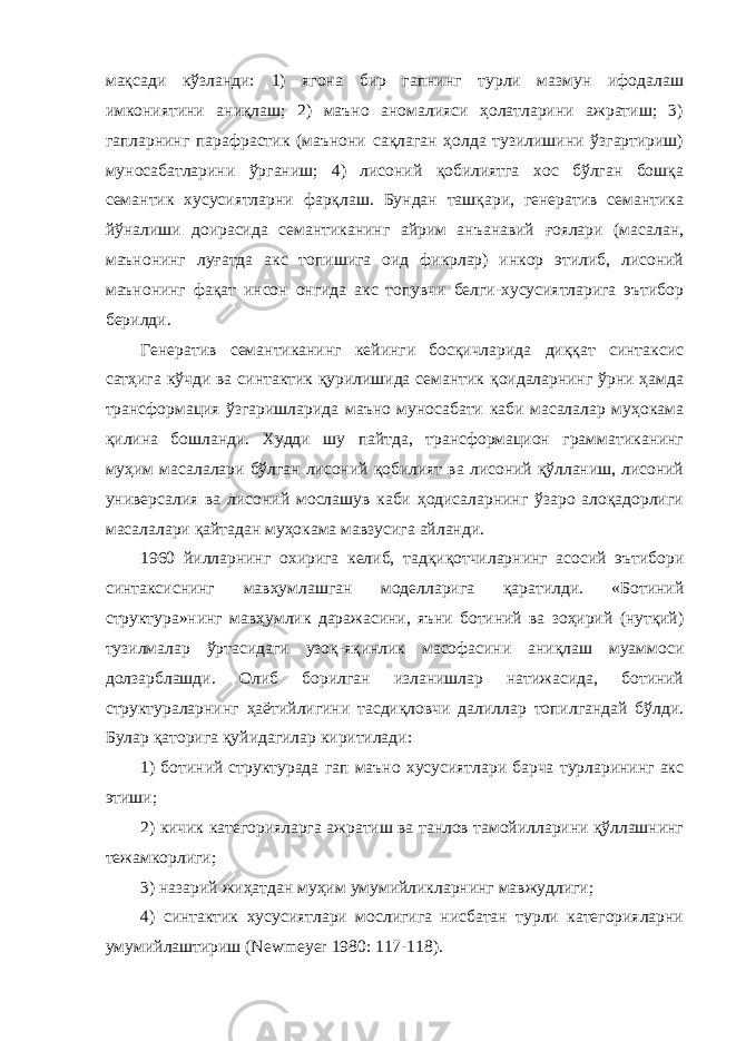 мақсади кўзланди: 1) ягона бир гапнинг турли мазмун ифодалаш имкониятини аниқлаш; 2) маъно аномалияси ҳолатларини ажратиш; 3) гапларнинг парафрастик (маънони сақлаган ҳолда тузилишини ўзгартириш) муносабатларини ўрганиш; 4) лисоний қобилиятга хос бўлган бошқа семантик хусусиятларни фарқлаш. Бундан ташқари, генератив семантика йўналиши доирасида семантиканинг айрим анъанавий ғоялари (масалан, маънонинг луғатда акс топишига оид фикрлар) инкор этилиб, лисоний маънонинг фақат инсон онгида акс топувчи белги-хусусиятларига эътибор берилди. Генератив семантиканинг кейинги босқичларида диққат синтаксис сатҳига кўчди ва синтактик қурилишида семантик қоидаларнинг ўрни ҳамда трансформация ўзгаришларида маъно муносабати каби масалалар муҳокама қилина бошланди. Худди шу пайтда, трансформацион грамматиканинг муҳим масалалари бўлган лисоний қобилият ва лисоний қўлланиш, лисоний универсалия ва лисоний мослашув каби ҳодисаларнинг ўзаро алоқадорлиги масалалари қайтадан муҳокама мавзусига айланди. 1960 йилларнинг охирига келиб, тадқиқотчиларнинг асосий эътибори синтаксиснинг мавҳумлашган моделларига қаратилди. «Ботиний структура»нинг мавҳумлик даражасини, яъни ботиний ва зоҳирий (нутқий) тузилмалар ўртасидаги узоқ-яқинлик масофасини аниқлаш муаммоси долзарблашди. Олиб борилган изланишлар натижасида, ботиний структураларнинг ҳаётийлигини тасдиқловчи далиллар топилгандай бўлди. Булар қаторига қуйидагилар киритилади: 1) ботиний структурада гап маъно хусусиятлари барча турларининг акс этиши; 2) кичик категорияларга ажратиш ва танлов тамойилларини қўллашнинг тежамкорлиги; 3) назарий жиҳатдан муҳим умумийликларнинг мавжудлиги; 4) синтактик хусусиятлари мослигига нисбатан турли категорияларни умумийлаштириш ( Newmeyer 1980: 117-118). 