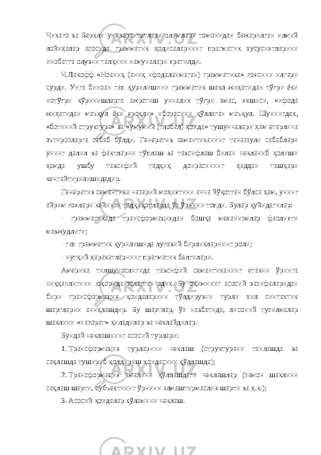 Чикаго ва Беркли университетлари олимлари томонидан бажарилган илмий лойиҳалар асосида грамматик ҳодисаларнинг прагматик хусусиятларини инобатга олувчи талқини намуналари яратилди. Ч.Лакофф «Ноаниқ (аниқ ифодаланмаган) грамматика» ғоясини илгари сурди. Унга биноан гап қурилишини грамматик шакл жиҳатидан тўғри ёки нотўғри кўринишларга ажратиш унчалик тўғри эмас, яхшиси, «ифода жиҳатидан маъқул ёки яроқли» иборасини қўллаган маъқул. Шунингдек, «ботиний структура» ва «умумий (глобал) қоида» тушунчалари ҳам етарлича эътирозларга сабаб бўлди. Генератив семантиканинг таназзули сабаблари унинг далил ва фактларни тўплаш ва тавсифлаш билан чекланиб қолиши ҳамда ушбу тавсифий тадқиқ доирасининг ҳаддан ташқари кенгайтирилишидадир. Генератив семантика назарий моҳиятини анча йўқотган бўлса ҳам, унинг айрим ғоялари кейинги тадқиқотларда ўз ўрнини топди. Булар қуйидагилар: - грамматикада трансформациядан бошқа механизмлар фаолияти мавжудлиги; - гап грамматик қурилишида луғавий бирликларнинг роли; - нутқий ҳаракатларнинг прагматик белгилари. Америка тилшунослигида тавсифий семантиканинг етакчи ўринга чиққанлигини юқорида эслатган эдик. Бу оқимнинг асосий вазифаларидан бири трансформация қоидаларини тўлдирувчи турли хил синтактик шартларни аниқлашдир. Бу шартлар, ўз навбатида, лисоний тузилмалар шаклини «назорат» қиладилар ва чеклайдилар. Бундай чеклашнинг асосий турлари: 1. Трансформация турларини чеклаш (структурани танлашда ва сақлашда тушириб қолдириш қоидасини қўллашда); 2. Трансформация амалини қўллашдаги чеклашлар (замон шаклини сақлаш шарти, субъектнинг ўрнини алмаштирмаслик шарти ва ҳ.к.); 3. Асосий қоидалар кўламини чеклаш. 