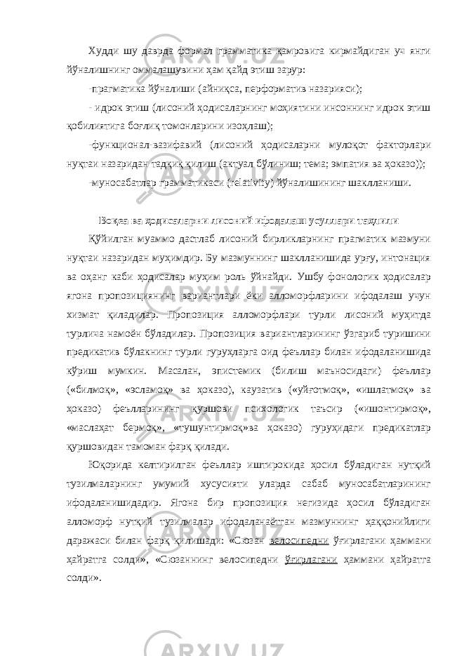 Худди шу даврда формал грамматика қамровига кирмайдиган уч янги йўналишнинг оммалашувини ҳам қайд этиш зарур: -прагматика йўналиши (айниқса, перформатив назарияси); - идрок этиш (лисоний ҳодисаларнинг моҳиятини инсоннинг идрок этиш қобилиятига боғлиқ томонларини изоҳлаш); -функционал-вазифавий (лисоний ҳодисаларни мулоқот факторлари нуқтаи назаридан тадқиқ қилиш (актуал бўлиниш; тема; эмпатия ва ҳоказо)); -муносабатлар грамматикаси ( relativity ) йўналишининг шаклланиши. Воқеа ва ҳодисаларни лисоний ифодалаш усуллари таҳлили Қўйилган муаммо дастлаб лисоний бирликларнинг прагматик мазмуни нуқтаи назаридан муҳимдир. Бу мазмуннинг шаклланишида урғу, интонация ва оҳанг каби ҳодисалар муҳим роль ўйнайди. Ушбу фонологик ҳодисалар ягона пропозициянинг вариантлари ёки алломорфларини ифодалаш учун хизмат қиладилар. Пропозиция алломорфлари турли лисоний муҳитда турлича намоён бўладилар. Пропозиция вариантларининг ўзгариб туришини предикатив бўлакнинг турли гуруҳларга оид феъллар билан ифодаланишида кўриш мумкин. Масалан, эпистемик (билиш маъносидаги) феъллар («билмоқ», «эсламоқ» ва ҳоказо), каузатив («уйғотмоқ», «ишлатмоқ» ва ҳоказо) феълларининг қуршови психологик таъсир («ишонтирмоқ», «маслаҳат бермоқ», «тушунтирмоқ»ва ҳоказо) гуруҳидаги предикатлар қуршовидан тамоман фарқ қилади. Юқорида келтирилган феъллар иштирокида ҳосил бўладиган нутқий тузилмаларнинг умумий хусусияти уларда сабаб муносабатларининг ифодаланишидадир. Ягона бир пропозиция негизида ҳосил бўладиган алломорф нутқий тузилмалар ифодаланаётган мазмуннинг ҳаққонийлиги даражаси билан фарқ қилишади: «Сюзан велосипедни ўғирлагани ҳаммани ҳайратга солди», «Сюзаннинг велосипедни ўғирлагани ҳаммани ҳайратга солди». 