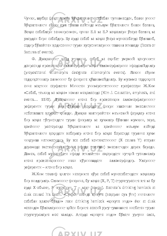 Чунки , шубҳа фақат ҳамён йўқолганлиги сабабли туғилмасдан , балки унинг йўқолганлиги айнан пул тўлаш пайтида маълум бўлганлиги билан боғлиқ . Воқеа сабаблари занжирсимон , чунки Е .1 ва Е .2 воқеалари ўзаро боғлиқ ва улардан бири сабабдир . Бу ерда сабаб ва воқеа ўзаро муносабатда бўлишиб , содир бўлаётган ҳодисанинг турли хусусиятларини ташкил этишади (facets or features of events). Ф . Дрецкенинг қайд этишича , сабаб ва оқибат умумий қонунияти доирасида пропозиция алломорфлари воқеа алломорфларини ифодалайдилар (propositional allomorphs designate allomorphis events). Лекин айрим тадқиқотчилар олимнинг бу фикрига қўшилмайдилар . Бу муаммо тадқиқига анча вақтини сарфлаган Мичиган университетининг профессори Ж . Ким « Сабаб , таъкид ва воқеа » номли мақоласида (Kim J. Causation, emphasis, and events… 1979). Дрецкенинг ягона бир пропозиция алломорфларининг референти турли хил бўлиши ҳақидаги фикри ишончли эмаслигини исботлашга ҳаракат қилади . Дрецке келтираётган маъновий фарқлар ягона бир воқеа тўғрисидаги турли фикрлар ва ҳукмлар бўлиши мумкин , зеро , ҳамёнинг ресторанда йўқолганлиги ва ҳамённинг маълум пайтда йўқолганлиги ҳақидаги хабарлар ягона бир воқеа борасида турлича ҳукм чиқариш натижасидир . Бу эса сабаб контекстининг (X causes Y) етарли даражада экстенсионал ( аниқ ифода топиши ) эмаслигидан дарак беради . Демак , сабаб муносабати ифода этилаётган юқоридаги нутқий тузилмалар ягона пропозициянинг икки кўринишдаги алломорфидир . Уларнинг референти – ягона бир воқеа . Ж . Ким таклиф қилган назарияга кўра сабаб муносабатидаги воқеалар бир хилдирлар . Олимнинг фикрича, бу воқеа (Х, Р, Т) структурасига эга ва бу ерда X -объект, P -хусусият, T – вақт (замон). Socrate ` s drinking hemlock at dusk caused his death . «Суқрот азонда цикута (заҳарли сув ўти) ичганлиги сабабли ҳалок бўлди» гапи drinking hemlock «цикута ичди» ёки at dusk «азонда» бўлакларининг қайси бирига асосий урғу тушишига нисбатан турли структураларга мос келади. Агарда «цикута ичди» бўлаги урғуни олса, 