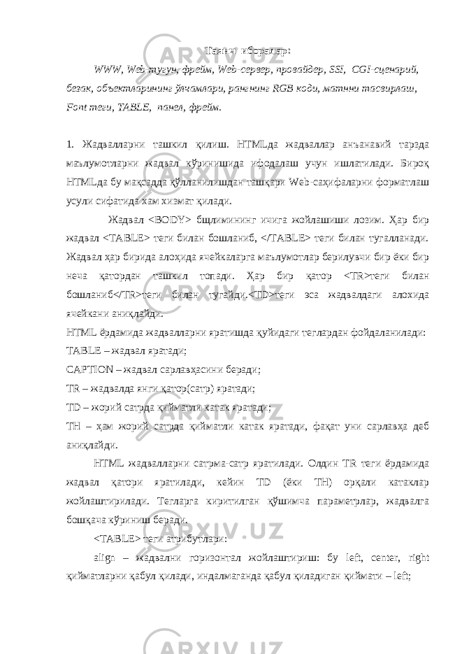 Таянч иборалар : WWW, Web-тугун, фрейм, Web-сервер, провайдер, SSI, CGI-сценарий, безак , объектларининг ўлчамлари, рангнинг RGB коди, матнни тасвирлаш, Font теги , TABLE , панел , фрейм. 1. Жадвалларни ташкил қилиш. HTMLда жадваллар анъанавий тарзда маълумотларни жадвал кўринишида ифодалаш учун ишлатилади. Бироқ HTMLда бу мақсадда қўлланилишдан ташқари Web-саҳифаларни форматлаш усули сифатида хам хизмат қилади. Жадвал <BODY> бщлимининг ичига жойлашиши лозим. Ҳар бир жадвал <TABLE> теги билан бошланиб, </TABLE> теги билан тугалланади. Жадвал ҳар бирида алоҳида ячейкаларга маълумотлар берилувчи бир ёки бир неча қатордан ташкил топади. Ҳар бир қатор <TR> теги билан бошланиб </TR> теги билан тугайди. <TD> теги эса жадвалдаги алохида ячейкани ани қ лайди. HTML ёрдамида жадвалларни яратишда қуйидаги т еглардан фойдаланилади: TABLE – жадвал яратади; CAPTION – жадвал сарлавҳасини беради; TR – жадвалда янги қатор(сатр) яратади; TD – жорий сатрда қийматли катак яратади; TH – ҳам жорий сатрда қийматли катак яратади, фақат уни сарлавҳа деб аниқлайди. HTML жадвалларни сатрма-сатр яратилади. Олдин TR теги ёрдамида жадвал қатори яратилади, кейин TD (ёки TH) орқали катаклар жойлаштирилади. Тегларга киритилган қўшимча параметрлар, жадвалга бошқача кўриниш беради. <TABLE> теги атрибутлари: align – жадвални горизонтал жойлаштириш: бу left, center, right қийматларни қабул қилади, индалмаганда қабул қиладиган қиймати – left; 
