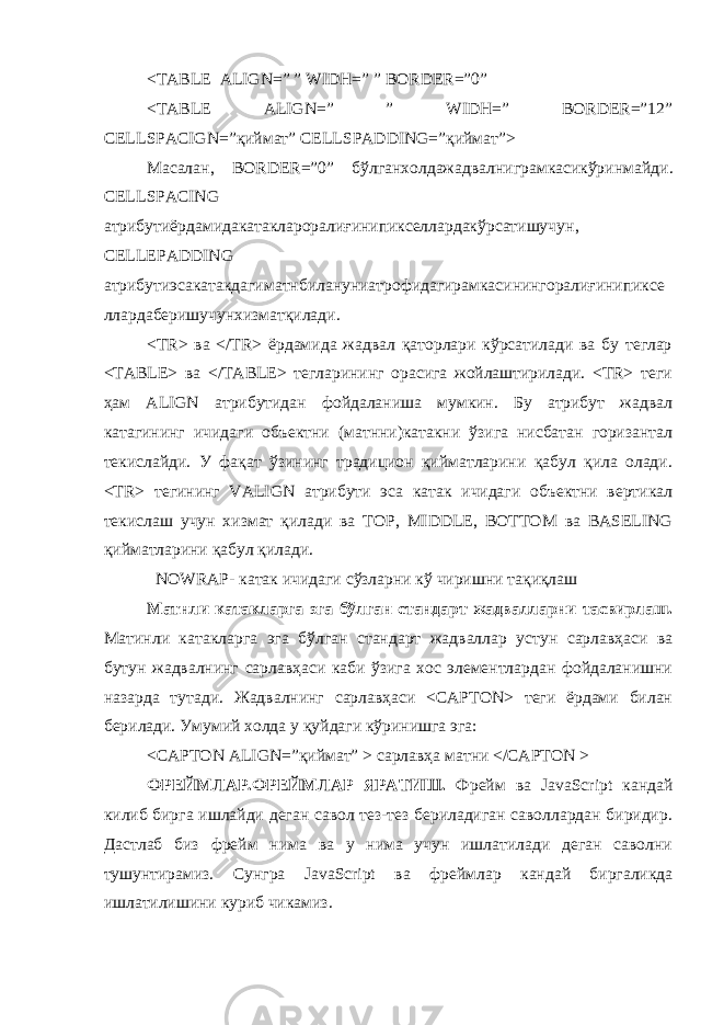 <TABLE ALIGN=” ” WIDH=” ” BORDER=”0” <TABLE ALIGN=” ” WIDH=” BORDER=”12” CELLSPACIGN=”қиймат” CELLSPADDING=”қиймат”> Масалан , BORDER=”0” бўлганхолдажадвалниграмкасикўринмайди . CELLSPACING атрибутиёрдамидакатаклароралиғинипикселлардакўрсатишучун , CELLEPADDING атрибутиэсакатакдагиматнбилануниатрофидагирамкасинингоралиғинипиксе ллардаберишучунхизматқилади . <TR> ва </TR> ёрдамида жадвал қаторлари кўрсатилади ва бу теглар <TABLE> ва </TABLE> тегларининг орасига жойлаштирилади. <TR> теги ҳам ALIGN атрибутидан фойдаланиша мумкин. Бу атрибут жадвал катагининг ичидаги объектни (матнни)катакни ўзига нисбатан горизантал текислайди. У фақат ўзининг традицион қийматларини қабул қила олади. <TR> тегининг VALIGN атрибути эса катак ичидаги объектни вертикал текислаш учун хизмат қилади ва TOP, MIDDLE, BOTTOM ва BASELING қийматларини қабул қилади. NOWRAP- катак ичидаги сўзларни кў чиришни тақиқлаш Матнли катакларга эга бўлган стандарт жадвалларни тасвирлаш . Матинли катакларга эга бўлган стандарт жадваллар устун сарлавҳаси ва бутун жадвалнинг сарлавҳаси каби ўзига хос элементлардан фойдаланишни назарда тутади. Жадвалнинг сарлавҳаси <CAPTON> теги ёрдами билан берилади. Умумий холда у қуйдаги кўринишга эга: <CAPTON ALIGN=”қиймат” > сарлавҳа матни </CAPTON > ФРЕЙМЛАР.ФРЕЙМЛАР ЯРАТИШ. Фрейм ва JavaScript кандай килиб бирга ишлайди деган савол тез-тез бериладиган саволлардан биридир. Дастлаб биз фрейм нима ва у нима учун ишлатилади деган саволни тушунтирамиз. Сунгра JavaScript ва фреймлар кандай биргаликда ишлатилишини куриб чикамиз. 