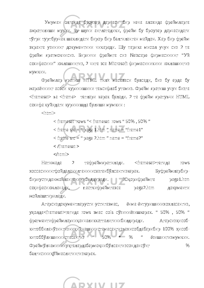  Умуман олганда броузер дарчаси бир неча алохида фреймларга ажратилиши мукин. Бу шуни англатадики, фрейм бу броузер дарчасидаги тўғри туртбурчак шаклидаги бирор бир белгиланган майдон. Хар бир фрейм экранга узининг документини чикаради. Шу тарика мисол учун сиз 2 та фрейм яратмокчисиз. Биринчи фреймга сиз Netscape фирмасининг “Уй сахифасини” юклашингиз, 2 чига эса Microsoft фирмасиникини юклашингиз мумкин. Фреймлар яратиш HTML тили масаласи бул c ади, биз бу ерда бу жараённинг асоси куринишини тавсифлаб утамиз. Фрейм яратиш учун бизга < frameset > ва < frame > теглари керак булади. 2 та фрейм яратувчи HTML сахифа куйидаги куринишда булиши мумкин : < html > < frameset rows “< frameset rows “ 50% , 50% ” < frame src = “ page 1.htm ” name = “frame1” < frame src = “ page 2.htm ” name = “frame2” < / frameset > </ html > Натижада 2 тафреймяратилади . <frameset> тегида rows хоссасинингфойдаланилганинисезганбўлсангизкерак . Буфреймларбир - бириустиданжойланганинибилдиради . Юқорифреймга page1.htm саҳифасиюкланади , пасткифреймгаэса page2.htm документи жойлаштирилади. А гарсиздокументларусти - устигаэмас , ёнма - ёнтуришинихохласангиз , у ҳ олда <frameset> тегида rows эмас cols сўзиниёзишкерак . “ 50% , 50% ” фрегментифреймларни қ анчаликкатталигинибилдиради . Агарсиз ҳ исоб - китоббилан ў зингизни қ ийнашниистамасангизвахисобдабарибир 100% ҳ исоб - китобб ў лишиниистасангиз “ 50% * % ” ёзишингизмумкин . Фрейм ў лчаминину қ талардабермо қ чиб ў лсангизсонданс ў нг % белгисини қў ймаслигингизкерак . 