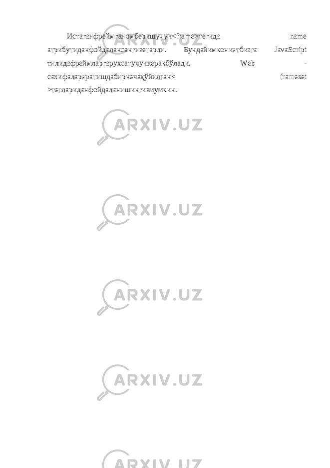 Истаганфреймганомберишучун <frame> тегида name атрибутиданфойдалансангизетарли . Бундайимкониятбизга JavaScript тилидафреймларгарухсатучункеракбўлади . Web - сахифаларяратишдабирнечақўйилган < frameset > теглариданфойдаланишингизмумкин . 