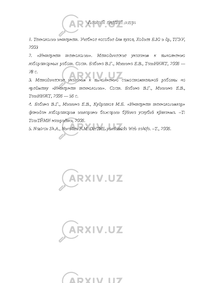 Асосий адабиётлар : 1. Технологии интернет. Учебное пособие для вузов, Ходиев Б.Ю и др, ТГЭУ, 2003 2. «Интернет технологии». Методические указания к выполнению лабораторных работ. Сост. Бабина В.Г., Мишина Е.В., ТашИИЖТ, 2006 — 78 с. 3. Методические указания к выполнению самостоятельной работы по предмету «Интернет технологии». Сост. Бабина В.Г., Мишина Е.В., ТашИИЖТ, 2006 — 56 с. 4. Бабина В.Г., Мишина Е.В., Кудратов М.Б. «Интернет технологиялар» фанидан лаборатория ишларини бажариш бўйича услубий қўлланма. –Т: ТошТЙМИ нашриёти, 2006. 5. Nazirov Sh.A., Nuraliev F.M. DHTML yordamida Web-sahifa. – T., 2006. 