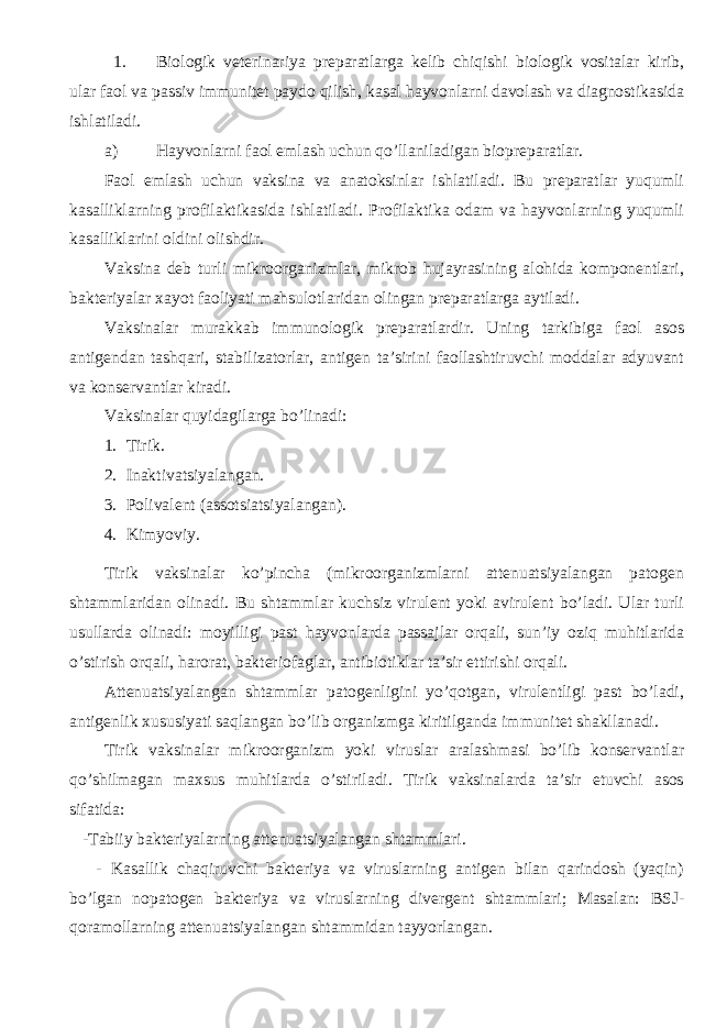 1. Biologik veterinariya preparatlarga kelib chiqishi biologik vositalar kirib, ular faol va passiv immunitet paydo qilish, kasal hayvonlarni davolash va diagnostikasida ishlatiladi. a) Hayvonlarni faol emlash uchun qo’llaniladigan biopreparatlar. Faol emlash uchun vaksina va anatoksinlar ishlatiladi. Bu preparatlar yuqumli kasalliklarning profilaktikasida ishlatiladi. Profilaktika odam va hayvonlarning yuqumli kasalliklarini oldini olishdir. Vaksina deb turli mikroorganizmlar, mikrob hujayrasining alohida komponentlari, bakteriyalar xayot faoliyati mahsulotlaridan olingan preparatlarga aytiladi. Vaksinalar murakkab immunologik preparatlardir. Uning tarkibiga faol asos antigendan tashqari, stabilizatorlar, antigen ta’sirini faollashtiruvchi moddalar adyuvant va konservantlar kiradi. Vaksinalar quyidagilarga bo’linadi: 1. Tirik. 2. Inaktivatsiyalangan. 3. Polivalent (assotsiatsiyalangan). 4. Kimyoviy. Tirik vaksinalar ko’pincha (mikroorganizmlarni attenuatsiyalangan patogen shtammlaridan olinadi. Bu shtammlar kuchsiz virulent yoki avirulent bo’ladi. Ular turli usullarda olinadi: moyilligi past hayvonlarda passajlar orqali, sun’iy oziq muhitlarida o’stirish orqali, harorat, bakteriofaglar, antibiotiklar ta’sir ettirishi orqali. Attenuatsiyalangan shtammlar patogenligini yo’qotgan, virulentligi past bo’ladi, antigenlik xususiyati saqlangan bo’lib organizmga kiritilganda immunitet shakllanadi. Tirik vaksinalar mikroorganizm yoki viruslar aralashmasi bo’lib konservantlar qo’shilmagan maxsus muhitlarda o’stiriladi. Tirik vaksinalarda ta’sir etuvchi asos sifatida: -Tabiiy bakteriyalarning attenuatsiyalangan shtammlari. - Kasallik chaqiruvchi bakteriya va viruslarning antigen bilan qarindosh (yaqin) bo’lgan nopatogen bakteriya va viruslarning divergent shtammlari; Masalan: BSJ- qoramollarning attenuatsiyalangan shtammidan tayyorlangan. 