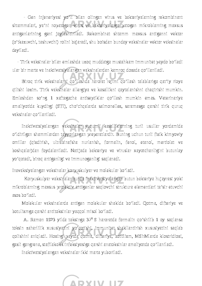  - Gen injeneriyasi yo’li bilan olingan virus va bakteriyalarning rekombinant shtammalari, ya’ni nopatogen virus va bakteriyalarga patogen mikroblarning maxsus antigenlarining geni joylashtiriladi. Rekombinat shtamm maxsus antigenni vektor (o’tkazuvchi, tashuvchi) rolini bajaradi, shu boisdan bunday vaksinalar vektor vaksinalar deyiladi. - Tirik vaksinalar bilan emlashda uzoq muddatga mustahkam immunitet paydo bo’ladi ular bir marta va inaktivatsiyalangan vaksinalardan kamroq dozada qo’llaniladi. Biroq tirik vaksinalarni qo’llashda harorat rejimi qo’llash talablariga qat’iy rioya qilishi lozim. Tirik vaksinalar allergiya va kasallikni qaytalanishni chaqirishi mumkin. Emlashdan so’ng 1 xaftagacha antiseptiklar qo’llash mumkin emas. Veterinariya amaliyotida kuydirgi (STI), cho’chqalarda salmonellez, saramasga qarshi tirik quruq vaksinalar qo’llaniladi. Inaktivatsiyalangan vaksinalar yuqumli kasalliklarning turli usullar yordamida o’ldirilgan shammlardan tayyorlangan preparatlardir. Buning uchun turli fizik kimyoviy omillar (qizdirish, ultrabinafsha nurlanish, formalin, fenol, etanol, mertiolat va boshqalar)dan foydalaniladi. Natijada bakteriya va viruslar xayotchanligini butunlay yo’qotadi, biroq antigenligi va immunogenligi saqlanadi. Inavaksiyalangan vaksinalar korpuskulyar va molekular bo’ladi. Korpuskulyar vaksinalar bunda inaktivatsiyalangan butun bakteriya hujayrasi yoki mikroblarning maxsus protektiv antigenlar saqlovchi struktura elementlari ta’sir etuvchi asos bo’ladi. Molekular vaksinalarda antigen molekular shaklda bo’ladi. Qotma, difteriya va botulizmga qarshi antitoksinlar yaqqol misol bo’ladi. A. Ramon 1923 yilda toksinga 37 0 S haroratda formalin qo’shilib 1 oy saqlansa toksin zaharlilik xususiyatini yo’qotishi, immunitet shakllantirish xususiyatini saqlab qolishini aniqladi. Hozirgi paytda qotma, difteriya, botulizm, MShMlarda klostridiozi, gazli gangrena, stafilakokk infeksiyasiga qarshi anatoksinlar amaliyotda qo’llaniladi. Inaktivatsiyalangan vaksinalar ikki marta yuboriladi. 