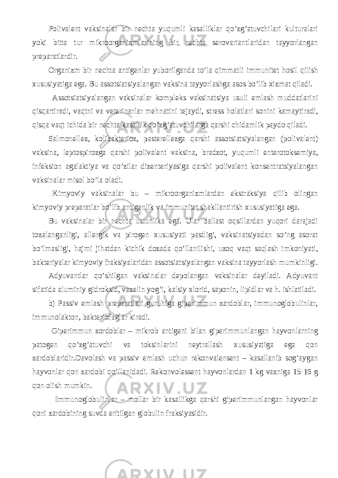 Polivalent vaksinalar bir nechta yuqumli kasalliklar qo’zg’atuvchilari kulturalari yoki bitta tur mikroorganizmlarining bir nechta serovariantlaridan tayyorlangan preparatlardir. Organizm bir nechta antigenlar yuborilganda to’la qimmatli immunitet hosil qilish xususiyatiga ega. Bu assotsiatsiyalangan vaksina tayyorlashga asos bo’lib xizmat qiladi. Assotsiatsiyalangan vaksinalar kompleks vaksinatsiya usuli emlash muddatlarini qisqartiradi, vaqtni va veterinarlar mehnatini tejaydi, stress holatlari sonini kamaytiradi, qisqa vaqt ichida bir nechta kasallik qo’zg’atuvchilarga qarshi chidamlik paydo qiladi. Salmonellez, kolibakterioz, pasterellezga qarshi assotsiatsiyalangan (polivalent) vaksina, leptospirozga qarshi polivalent vaksina, bradzot, yuqumli enterotoksemiya, infeksion agalaktiya va qo’zilar dizenteriyasiga qarshi polivalent konsentratsiyalangan vaksinalar misol bo’la oladi. Kimyoviy vaksinalar bu – mikroorganizmlardan ekstraksiya qilib olingan kimyoviy preparatlar bo’lib antigenlik va immunitet shakllantirish xususiyatiga ega. Bu vaksinalar bir nechta ustunlika ega. Ular ballast oqsillardan yuqori darajadi tozalanganligi, allergik va pirogen xususiyati pastligi, vaksinatsiyadan so’ng asorat bo’lmasligi, hajmi jihatdan kichik dozada qo’llanilishi, uzoq vaqt saqlash imkoniyati, bakteriyalar kimyoviy fraksiyalaridan assotsiatsiyalangan vaksina tayyorlash mumkinligi. Adyuvantlar qo’shilgan vaksinalar depolangan vaksinalar deyiladi. Adyuvant sifatida aluminiy gidroksid, vazelin yog’i, kalsiy xlorid, saponin, lipidlar va h. ishlatiladi. b) Passiv emlash preparatlari guruhiga giperimmun zardoblar, immunoglobulinlar, immunolakton, bakteriofaglar kiradi. Giperimmun zordoblar – mikrob antigeni bilan giperimmunlangan hayvonlarning patogen qo’zg’atuvchi va toksinlarini neytrallash xususiyatiga ega qon zardoblaridir.Davolash va passiv emlash uchun rekonvalensent – kasallanib sog’aygan hayvonlar qon zardobi qo’llanidadi. Rekonvolessent hayvonlardan 1 kg vazniga 15-16 g qon olish mumkin. Immunoglobulinlar – mollar bir kasallikga qarshi giperimmunlangan hayvonlar qoni zardobining suvda eritilgan globulin fraksiyasidir. 