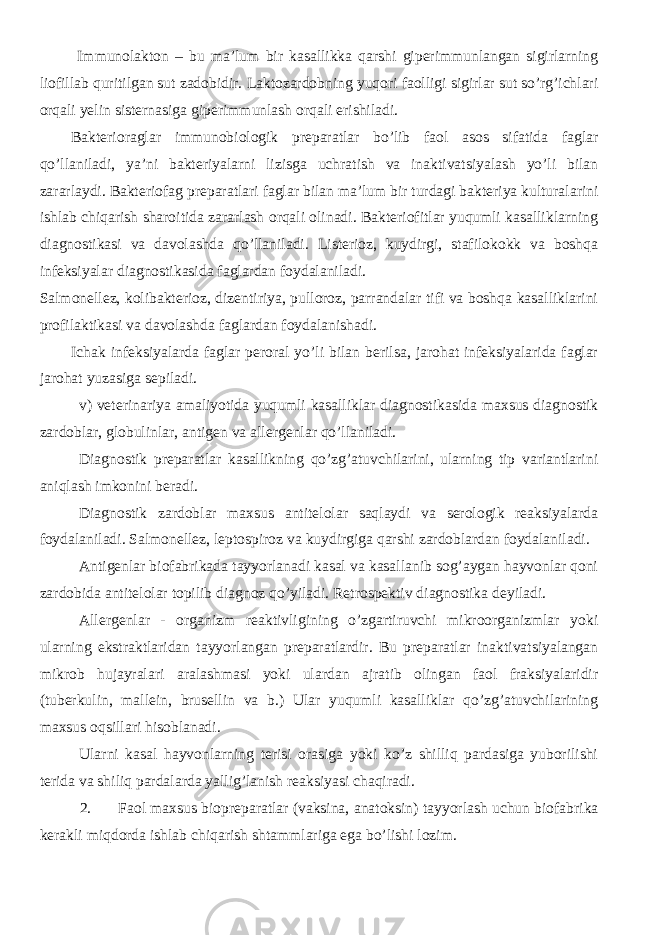  Immunolakton – bu ma’lum bir kasallikka qarshi giperimmunlangan sigirlarning liofillab quritilgan sut zadobidir. Laktozardobning yuqori faolligi sigirlar sut so’rg’ichlari orqali yelin sisternasiga giperimmunlash orqali erishiladi. Bakterioraglar immunobiologik preparatlar bo’lib faol asos sifatida faglar qo’llaniladi, ya’ni bakteriyalarni lizisga uchratish va inaktivatsiyalash yo’li bilan zararlaydi. Bakteriofag preparatlari faglar bilan ma’lum bir turdagi bakteriya kulturalarini ishlab chiqarish sharoitida zararlash orqali olinadi. Bakteriofitlar yuqumli kasalliklarning diagnostikasi va davolashda qo’llaniladi. Listerioz, kuydirgi, stafilokokk va boshqa infeksiyalar diagnostikasida faglardan foydalaniladi. Salmonellez, kolibakterioz, dizentiriya, pulloroz, parrandalar tifi va boshqa kasalliklarini profilaktikasi va davolashda faglardan foydalanishadi. Ichak infeksiyalarda faglar peroral yo’li bilan berilsa, jarohat infeksiyalarida faglar jarohat yuzasiga sepiladi. v) veterinariya amaliyotida yuqumli kasalliklar diagnostikasida maxsus diagnostik zardoblar, globulinlar, antigen va allergenlar qo’llaniladi. Diagnostik preparatlar kasallikning qo’zg’atuvchilarini, ularning tip variantlarini aniqlash imkonini beradi. Diagnostik zardoblar maxsus antitelolar saqlaydi va serologik reaksiyalarda foydalaniladi. Salmonellez, leptospiroz va kuydirgiga qarshi zardoblardan foydalaniladi. Antigenlar biofabrikada tayyorlanadi kasal va kasallanib sog’aygan hayvonlar qoni zardobida antitelolar topilib diagnoz qo’yiladi. Retrospektiv diagnostika deyiladi. Allergenlar - organizm reaktivligining o’zgartiruvchi mikroorganizmlar yoki ularning ekstraktlaridan tayyorlangan preparatlardir. Bu preparatlar inaktivatsiyalangan mikrob hujayralari aralashmasi yoki ulardan ajratib olingan faol fraksiyalaridir (tuberkulin, mallein, brusellin va b.) Ular yuqumli kasalliklar qo’zg’atuvchilarining maxsus oqsillari hisoblanadi. Ularni kasal hayvonlarning terisi orasiga yoki ko’z shilliq pardasiga yuborilishi terida va shiliq pardalarda yallig’lanish reaksiyasi chaqiradi. 2. Faol maxsus biopreparatlar (vaksina, anatoksin) tayyorlash uchun biofabrika kerakli miqdorda ishlab chiqarish shtammlariga ega bo’lishi lozim. 