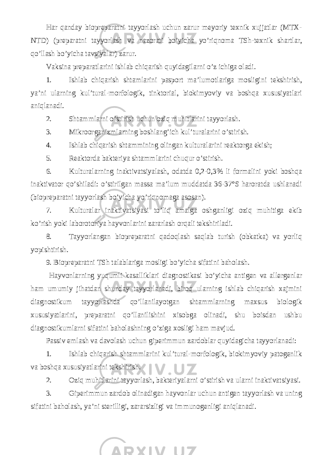 Har qanday biopreparatni tayyorlash uchun zarur meyoriy texnik xujjatlar (MTX- NTD) (preparatni tayyorlash va nazorati bo’yicha yo’riqnoma TSh-texnik shartlar, qo’llash bo’yicha tavsiyalar) zarur. Vaksina preparatlarini ishlab chiqarish quyidagilarni o’z ichiga oladi. 1. Ishlab chiqarish shtamlarini pasport ma’lumotlariga mosligini tekshirish, ya’ni ularning kul’tural-morfologik, tinktorial, biokimyoviy va boshqa xususiyatlari aniqlanadi. 2. Shtammlarni o’stirish uchun oziq muhitlarini tayyorlash. 3. Mikroorganizmlarning boshlang’ich kul’turalarini o’stirish. 4. Ishlab chiqarish shtammining olingan kulturalarini reaktorga ekish; 5. Reaktorda bakteriya shtammlarini chuqur o’stirish. 6. Kulturalarning inaktivatsiyalash, odatda 0,2-0,3% li formalini yoki boshqa inaktivator qo’shiladi: o’stirilgan massa ma’lum muddatda 36-37°S haroratda ushlanadi (biopreparatni tayyorlash bo’yicha yo’riqnomaga asosan). 7. Kulturalar inaktivatsiyasi to’liq amalga oshganligi oziq muhitiga ekib ko’rish yoki laborotoriya hayvonlarini zararlash orqali tekshiriladi. 8. Tayyorlangan biopreparatni qadoqlash saqlab turish (obkatka) va yorliq yopishtirish. 9. Biopreparatni TSh talablariga mosligi bo’yicha sifatini baholash. Hayvonlarning yuqumli kasalliklari diagnostikasi bo’yicha antigen va allergenlar ham umumiy jihatdan shunday tayyorlanadi, biroq ularning ishlab chiqarish xajmini diagnostikum tayyorlashda qo’llanilayotgan shtammlarning maxsus biologik xususiyatlarini, preparatni qo’llanilishini xisobga olinadi, shu boisdan ushbu diagnostikumlarni sifatini baholashning o’ziga xosligi ham mavjud. Passiv emlash va davolash uchun giperimmun zardoblar quyidagicha tayyorlanadi: 1. Ishlab chiqarish shtammlarini kul’tural-morfologik, biokimyoviy patogenlik va boshqa xususiyatlarini tekshirish. 2. Oziq muhitlarini tayyorlash, bakteriyalarni o’stirish va ularni inaktivatsiyasi. 3. Giperimmun zardob olinadigan hayvonlar uchun antigen tayyorlash va uning sifatini baholash, ya’ni sterilligi, zararsizligi va immunogenligi aniqlanadi. 