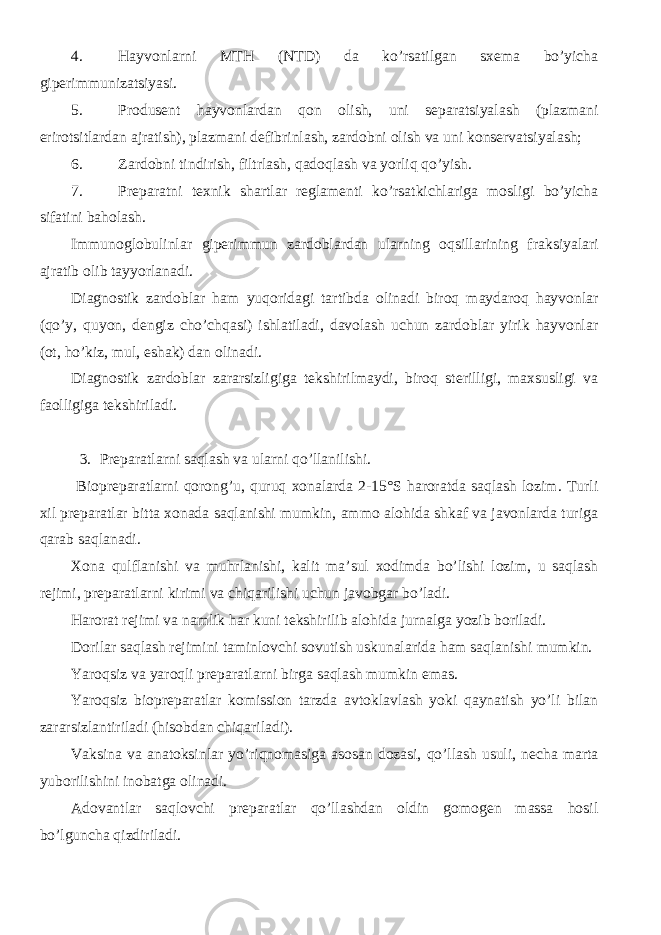 4. Hayvonlarni MTH (NTD) da ko’rsatilgan sxema bo’yicha giperimmunizatsiyasi. 5. Produsent hayvonlardan qon olish, uni separatsiyalash (plazmani erirotsitlardan ajratish), plazmani defibrinlash, zardobni olish va uni konservatsiyalash; 6. Zardobni tindirish, filtrlash, qadoqlash va yorliq qo’yish. 7. Preparatni texnik shartlar reglamenti ko’rsatkichlariga mosligi bo’yicha sifatini baholash. Immunoglobulinlar giperimmun zardoblardan ularning oqsillarining fraksiyalari ajratib olib tayyorlanadi. Diagnostik zardoblar ham yuqoridagi tartibda olinadi biroq maydaroq hayvonlar (qo’y, quyon, dengiz cho’chqasi) ishlatiladi, davolash uchun zardoblar yirik hayvonlar (ot, ho’kiz, mul, eshak) dan olinadi. Diagnostik zardoblar zararsizligiga tekshirilmaydi, biroq sterilligi, maxsusligi va faolligiga tekshiriladi. 3. Preparatlarni saqlash va ularni qo’llanilishi. Biopreparatlarni qorong’u, quruq xonalarda 2-15°S haroratda saqlash lozim. Turli xil preparatlar bitta xonada saqlanishi mumkin, ammo alohida shkaf va javonlarda turiga qarab saqlanadi. Xona qulflanishi va muhrlanishi, kalit ma’sul xodimda bo’lishi lozim, u saqlash rejimi, preparatlarni kirimi va chiqarilishi uchun javobgar bo’ladi. Harorat rejimi va namlik har kuni tekshirilib alohida jurnalga yozib boriladi. Dorilar saqlash rejimini taminlovchi sovutish uskunalarida ham saqlanishi mumkin. Yaroqsiz va yaroqli preparatlarni birga saqlash mumkin emas. Yaroqsiz biopreparatlar komission tarzda avtoklavlash yoki qaynatish yo’li bilan zararsizlantiriladi (hisobdan chiqariladi). Vaksina va anatoksinlar yo’riqnomasiga asosan dozasi, qo’llash usuli, necha marta yuborilishini inobatga olinadi. Adovantlar saqlovchi preparatlar qo’llashdan oldin gomogen massa hosil bo’lguncha qizdiriladi. 