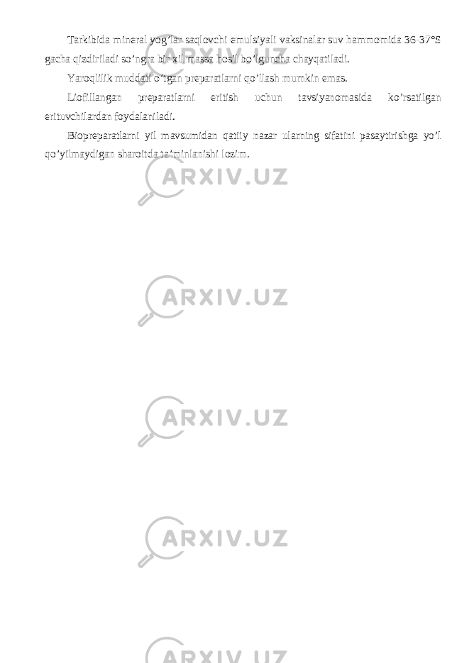 Tarkibida mineral yog’lar saqlovchi emulsiyali vaksinalar suv hammomida 36-37°S gacha qizdiriladi so’ngra bir xil massa hosil bo’lguncha chayqatiladi. Yaroqlilik muddati o’tgan preparatlarni qo’llash mumkin emas. Liofillangan preparatlarni eritish uchun tavsiyanomasida ko’rsatilgan erituvchilardan foydalaniladi. Biopreparatlarni yil mavsumidan qatiiy nazar ularning sifatini pasaytirishga yo’l qo’yilmaydigan sharoitda ta’minlanishi lozim. 