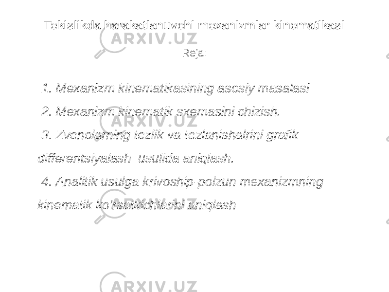 Tekislikda harakatlanuvchi mexanizmlar kinematikasi Reja: 1. Mexanizm kinematikasining asosiy masalasi 2. Mexanizm kinematik sxemasini chizish. 3. Zvenolarning tezlik va tezlanishalrini grafik differentsiyalash usulida aniqlash. 4. Analitik usulga krivoship-polzun mexanizmning kinematik ko’rsatkichlarini aniqlash 