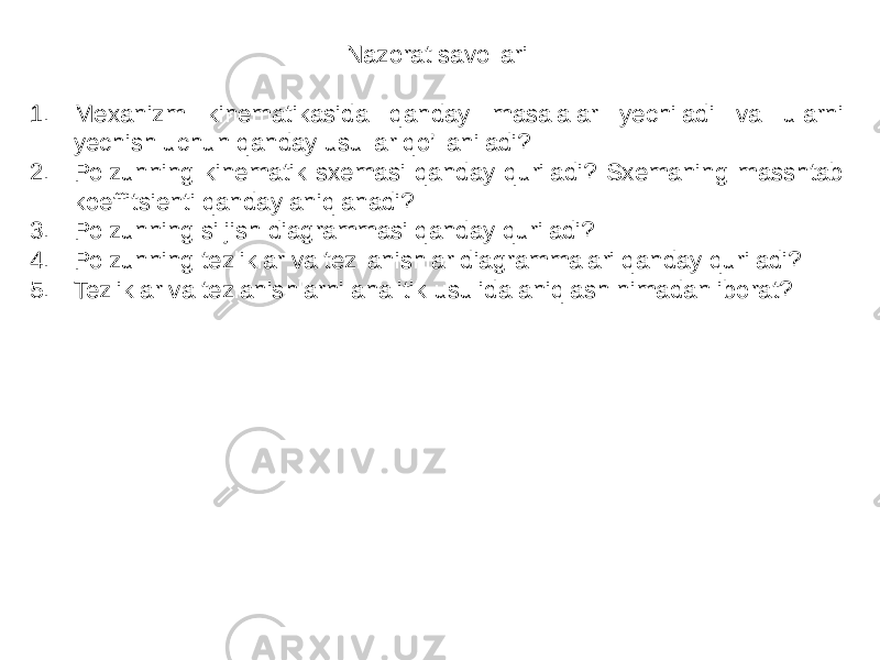 Nazorat savollari 1. Mexanizm kinematikasida qanday masalalar yechiladi va ularni yechish uchun qanday usullar qo’llaniladi? 2. Polzunning kinematik sxemasi qanday quriladi? Sxemaning masshtab koeffitsienti qanday aniqlanadi? 3. Polzunning siljish diagrammasi qanday quriladi? 4. Polzunning tezliklar va tezllanishlar diagrammalari qanday quriladi? 5. Tezliklar va tezlanishlarni analitik usulida aniqlash nimadan iborat? 