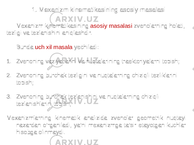 Mexanizm kinematikasining asosiy masalasi zvenolarning holati, tezligi va tezlanishini aniqlashdir. Bunda uch xil masala yechiladi: 1. Zvenoning vaziyatlarini va nuqtalarining traektoriyalarni topish; 2. Zvenoning burchak tezligini va nuqtalarning chiziqli tezliklarini topish; 3. Zvenoning burchak tezlanishini va nuqtalarning chiziqli tezlanishlarini topish; Mexanizmlarning kinematik analizida zvenolar geometrik nuqtayi nazardan o’rganiladi, ya’ni mexanizmga ta’sir etayotgan kuchlar hisobga olinmaydi. 1. Mexanizm kinematikasining asosiy masalasi 