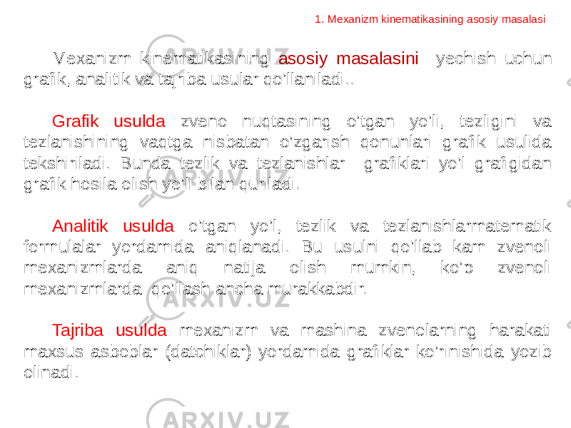 Mexanizm kinematikasining asosiy masalasini yechish uchun grafik, analitik va tajriba usular qo’llaniladi.. Grafik usulda zveno nuqtasining o’tgan yo’li, tezligini va tezlanishining vaqtga nisbatan o’zgarish qonunlari grafik usulida tekshiriladi. Bunda tezlik va tezlanishlar grafiklari yo’l grafigidan grafik hosila olish yo’li bilan quriladi. Analitik usulda o’tgan yo’l, tezlik va tezlanishlarmatematik formulalar yordamida aniqlanadi. Bu usulni qo’llab kam zvenoli mexanizmlarda aniq natija olish mumkin, ko’p zvenoli mexanizmlarda qo’llash ancha murakkabdir. Tajriba usulda mexanizm va mashina zvenolarning harakati maxsus asboblar (datchiklar) yordamida grafiklar ko’rinishida yozib olinadi. 1. Mexanizm kinematikasining asosiy masalasi 