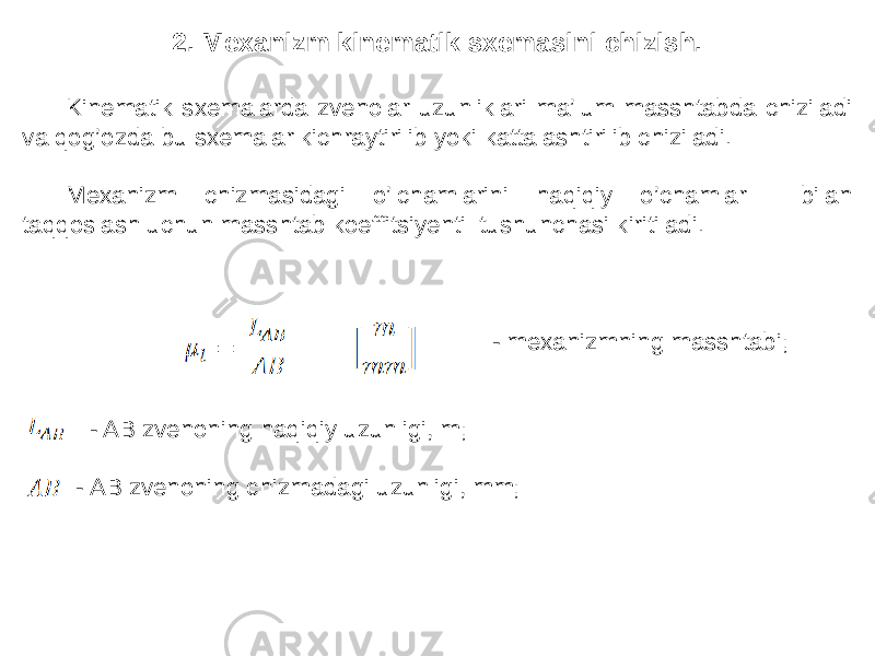 2. Mexanizm kinematik sxemasini chizish. Kinematik sxemalarda zvenolar uzunliklari ma’lum masshtabda chiziladi va qog’ozda bu sxemalar kichraytirilib yoki kattalashtirilib chiziladi. Mexanizm chizmasidagi o’lchamlarini haqiqiy o’chamlar bilan taqqoslash uchun masshtab koeffitsiyenti tushunchasi kiritiladi. - mexanizmning masshtabi; - AB zvenoning haqiqiy uzunligi, m; - AB zvenoning chizmadagi uzunligi, mm; 