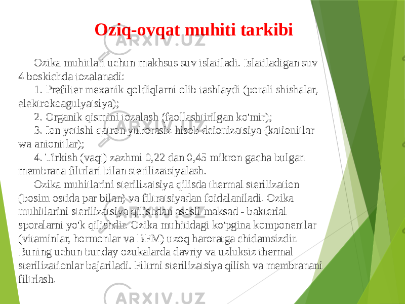 Ozika muhitlari uchun makhsus suv islatiladi. Islatiladigan suv 4 boskichda tozalanadi: 1. Prefilter mexanik qoldiqlarni olib tashlaydi (porali shishalar, elektrokoagulyatsiya); 2. Organik qismini tozalash (faollashtirilgan ko&#39;mir); 3. Ion yetishi qatron yuborasiz hisob deionizatsiya (kationitlar wa anionitlar); 4. Tirkish (vaqt) zazhmi 0,22 dan 0,45 mikron gacha bulgan membrana filtrlari bilan sterilizatsiyalash. Ozika muhitlarini sterilizatsiya qilisda thermal sterilization (bosim ostida par bilan) va filtratsiyadan foidalaniladi. Ozika muhitlarini sterilizatsiya qilishdan asosli maksad - bakterial sporalarni yo&#39;k qilishdir. Ozika muhitidagi ko&#39;pgina komponentlar (vitaminlar, hormonlar va BFM) uzoq haroratga chidamsizdir. Buning uchun bunday ozukalarda davriy va uzluksiz thermal sterilizationlar bajariladi. Filtrni sterilizatsiya qilish va membranani filtrlash. Oziq-ovqat muhiti tarkibi 