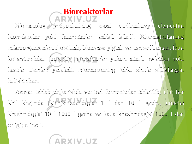 Bioreaktorlar Biotexnolog jarayonlarining asosi qurilmalarvy elementini bioreaktorlar yoki fermenterlar tashkil kiladi. Bioreaktorlarning mikroorganizmlarini o&#39;stirish, biomassa yig&#39;ish va maqsadli maxsulotni ko&#39;paytirishdan iboratdir. Bioreaktorlar yukori sifatli pwlatdan yoki bazida titandan yasaladi. Bioreactorning ichki zhuda silliklangan bulishi shart. Asosan ishlab chikarishda vertical fermenterlar ishlatilib, ular har khil khajmda (kichik xazhdagisi 1 l dan 10 l gacha, urtacha khazhmdagisi 10 l 1000 l gacha va katta khazhmdagisi 1000 l dan ortigi) olinadi. 