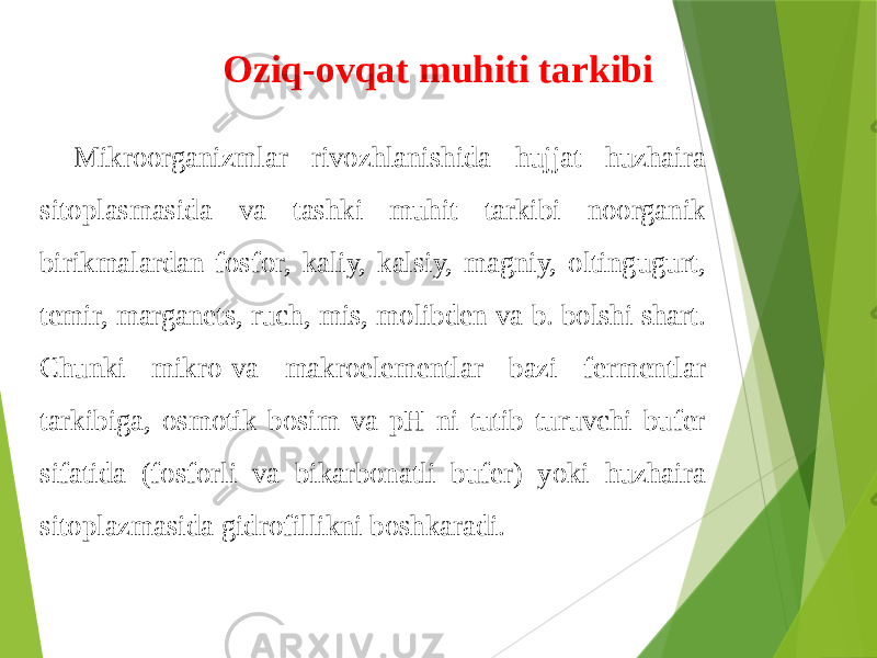 Mikroorganizmlar rivozhlanishida hujjat huzhaira sitoplasmasida va tashki muhit tarkibi noorganik birikmalardan fosfor, kaliy, kalsiy, magniy, oltingugurt, temir, marganets, ruch, mis, molibden va b. bolshi shart. Chunki mikro-va makroelementlar bazi fermentlar tarkibiga, osmotik bosim va pH ni tutib turuvchi bufer sifatida (fosforli va bikarbonatli bufer) yoki huzhaira sitoplazmasida gidrofillikni boshkaradi. Oziq-ovqat muhiti tarkibi 