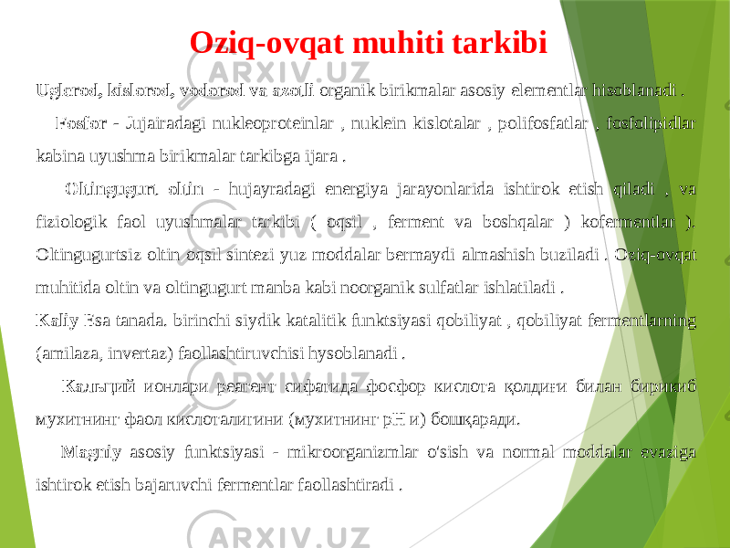 Uglerod, kislorod, vodorod va azotli organik birikmalar asosiy elementlar hisoblanadi . Fosfor - Jujairadagi nukleoproteinlar , nuklein kislotalar , polifosfatlar , fosfolipidlar kabina uyushma birikmalar tarkibga ijara . Oltingugurt oltin - hujayradagi energiya jarayonlarida ishtirok etish qiladi , va fiziologik faol uyushmalar tarkibi ( oqsil , ferment va boshqalar ) kofermentlar ). Oltingugurtsiz oltin oqsil sintezi yuz moddalar bermaydi almashish buziladi . Oziq-ovqat muhitida oltin va oltingugurt manba kabi noorganik sulfatlar ishlatiladi . Kaliy Esa tanada. birinchi siydik katalitik funktsiyasi qobiliyat , qobiliyat fermentlarning (amilaza, invertaz) faollashtiruvchisi hysoblanadi . Кальций ионлари реагент сифатида фосфор кислота қолдиғи билан бирикиб мухитнинг фаол кислоталигини (мухитнинг рН и) бошқаради. Magniy asosiy funktsiyasi - mikroorganizmlar o&#39;sish va normal moddalar evaziga ishtirok etish bajaruvchi fermentlar faollashtiradi . Oziq-ovqat muhiti tarkibi 