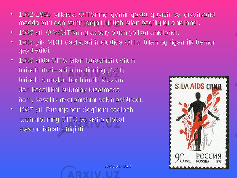 • 1982-1983 yillarda OITSning qonni qayta quyish va giyohvand moddalarni qon tomiri orqali kiritish bilan bog’liqligi aniqlandi. • 1985 yil- OIV/OITSning asosiy o’tish yo’llari aniqlandi. • 1985 yil- MDH davlatlari hududida OITS bilan og’rigan ilk bemor qayd etildi. • 1985 yilda OITS bilan kurashish uchun birinchi dori– azitotimidinning (AZT) birinchi sinovlari boshlandi. Mazkur dori kasallikni butunlay tuzatmasa ham, kasallik rivojlanishini sekinlashtiradi. • 1987 yil- Butunjahon Sog’liqni saqlash tashkilotining OITS bo’yicha global dasturi ishlab chiqildi. www.arxiv.uz 