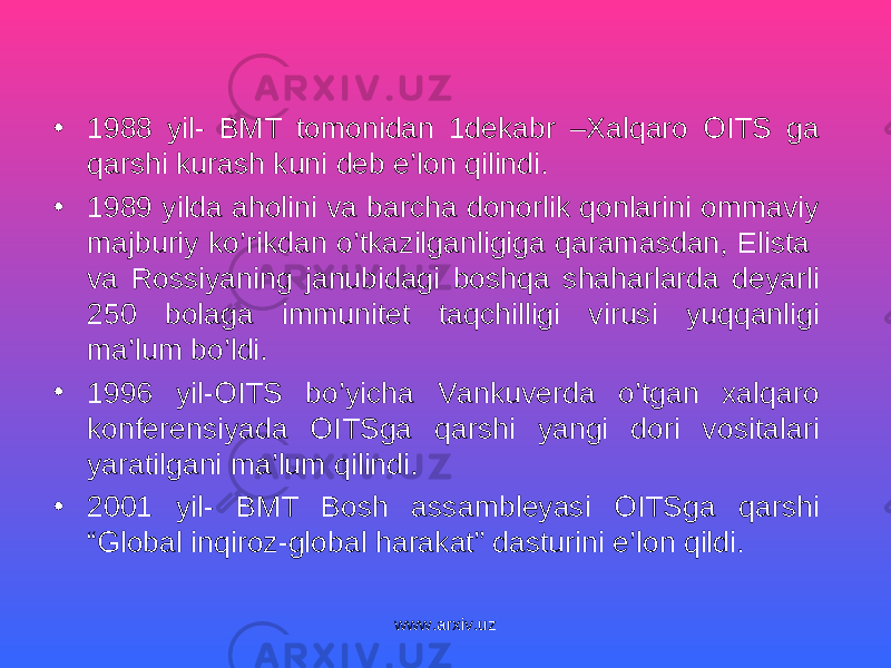 • 1988 yil- BMT tomonidan 1dekabr –Xalqaro OITS ga qarshi kurash kuni deb e’lon qilindi. • 1989 yilda aholini va barcha donorlik qonlarini ommaviy majburiy ko’rikdan o’tkazilganligiga qaramasdan, Elista va Rossiyaning janubidagi boshqa shaharlarda deyarli 250 bolaga immunitet taqchilligi virusi yuqqanligi ma’lum bo’ldi. • 1996 yil-OITS bo’yicha Vankuverda o’tgan xalqaro konferensiyada OITSga qarshi yangi dori vositalari yaratilgani ma’lum qilindi. • 2001 yil- BMT Bosh assambleyasi OITSga qarshi “Global inqiroz-global harakat” dasturini e’lon qildi. www.arxiv.uz 