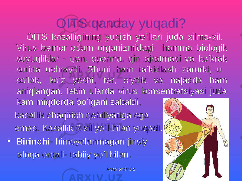 OITS qanday yuqadi? OITS kasalligining yuqish yo`llari juda xilma-xil. Virus bemor odam organizmidagi hamm a biologik suyuqliklar - qon, sperma, qin ajratmasi va ko’krak sutida uchraydi. Shuni ham ta’kidlash zarurki, u so’lak, ko’z yoshi, ter, siydik va najasda ham aniqlangan, l ekin ularda virus konsentratsiyasi juda kam miqdorda bo’lgani sababli, kasallik chaqirish qobiliyatiga ega emas. Kasallik 3 xil yo`l bilan yuqadi. • Birinchi - himoyalanmagan jinsiy aloqa orqali- tabiiy yo’l bilan. www.arxiv.uz 
