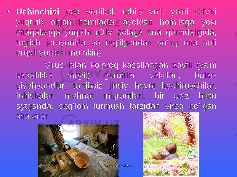 • Uchinchisi esa vertikal, tabiiy yo’l, ya’ni OIVni yuqtirib olgan homilador ayoldan homilaga yoki chaqaloqqa yuqishi (OIV bolaga ona qornidaligida, tug’ish jarayonida va tug’ilgandan so’ng ona suti orqali yuqishi mumkin). Virus bilan ko’proq kasallangan xavfli (ya’ni kasallikka moyil) guruhlar vakillari, bular- giyohvandlar, tartibsiz jinsiy hayot kechiruvchilar, fohishalar, mehnat migrantlari, bir so’z bilan aytganda, sog’lom turmush tarzidan yiroq bo’lgan shaxslar. www.arxiv.uz 