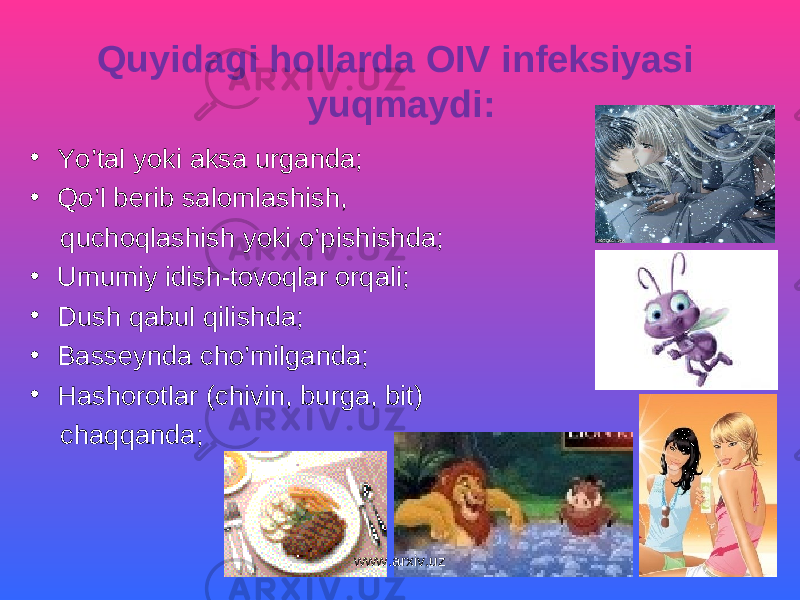 Quyidagi hollarda OIV infeksiyasi yuqmaydi: • Yo’tal yoki aksa urganda; • Qo’l berib salomlashish, quchoqlashish yoki o’pishishda; • Umumiy idish-tovoqlar orqali; • Dush qabul qilishda; • Basseynda cho’milganda; • Hashorotlar (chivin, burga, bit) chaqqanda; www.arxiv.uz 