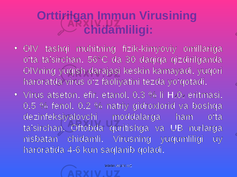 Orttirilgan Immun Virusining chidamliligi: • OlV tashqi muhitning fizik-kimyoviy omillariga o‘ta ta’sirchan. 56°C da 30 daqiqa qizdirilganda OlVning yuqish darajasi keskin kamayadi, yuqori haroratda virus o‘z faoliyatini tezda yo‘qotadi. • Virus atseton, efir, etanol, 0,3 % li H 2 0 2 eritmasi, 0,5 % fenol, 0,2 % natriy gidroxlorid va boshqa dezinfeksiyalovchi moddalarga ham o‘ta ta’sirchan. Oftobda quritishga va UB nurlarga nisbatan chidamli. Virusning yuqumliligi uy haroratida 4-6 kun saqlanib qoladi. www.arxiv.uz 