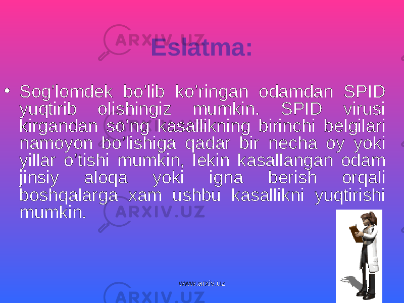 Eslatma: • Sog’lomd е k bo’lib ko’ringan odamdan SPID yuqtirib olishingiz mumkin. SPID virusi kirgandan so’ng kasallikning birinchi b е lgilari namoyon bo’lishiga qadar bir n е cha oy yoki yillar o’tishi mumkin, l е kin kasallangan odam jinsiy aloqa yoki igna b е rish orqali boshqalarga xam ushbu kasallikni yuqtirishi mumkin. www.arxiv.uz 