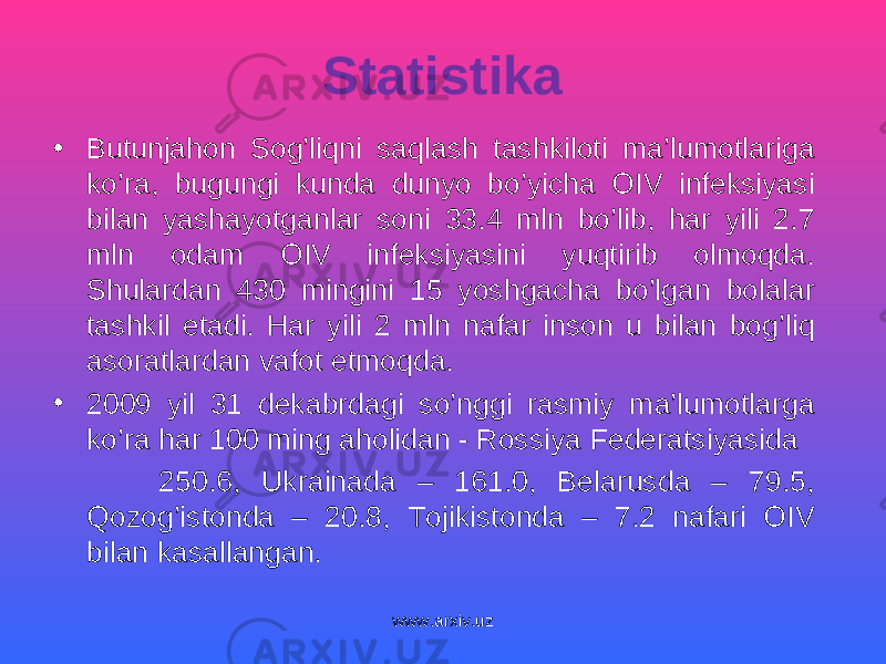 Statistika • Butunjahon Sog’liqni saqlash tashkiloti ma’lumotlariga ko’ra, bugungi kunda dunyo bo’yicha OIV infeksiyasi bilan yashayotganlar soni 33.4 mln bo’lib, har yili 2.7 mln odam OIV infeksiyasini yuqtirib olmoqda. Shulardan 430 mingini 15 yoshgacha bo’lgan bolalar tashkil etadi. Har yili 2 mln nafar inson u bilan bog’liq asoratlardan vafot etmoqda. • 2009 yil 31 dekabrdagi so’nggi rasmiy ma’lumotlarga ko’ra har 100 ming aholidan - Rossiya Federatsiyasida 250.6, Ukrainada – 161.0, Belarusda – 79.5, Qozog’istonda – 20.8, Tojikistonda – 7.2 nafari OIV bilan kasallangan. www.arxiv.uz 