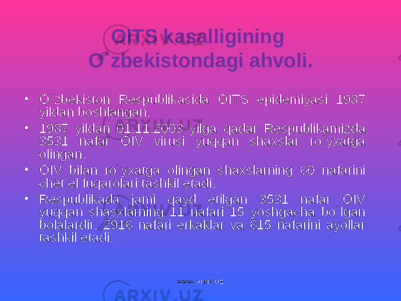 OITS kasalligining O`zbekistondagi ahvoli. • O`zbekiston Respublikasida OITS epidemiyasi 1987 yildan boshlangan. • 1987 yildan 01.11.2003 yilga qadar Respublikamizda 3531 nafar OIV virusi yuqqan shaxslar ro`yxatga olingan. • OIV bilan ro`yxatga olingan shaxslarning 60 nafarini chet el fuqarolari tashkil etadi. • Respublikada jami qayd etilgan 3531 nafar OIV yuqqan shasxlarning 11 nafari 15 yoshgacha bo`lgan bolalardir, 2916 nafari erkaklar va 615 nafarini ayollar tashkil etadi. www.arxiv.uz 
