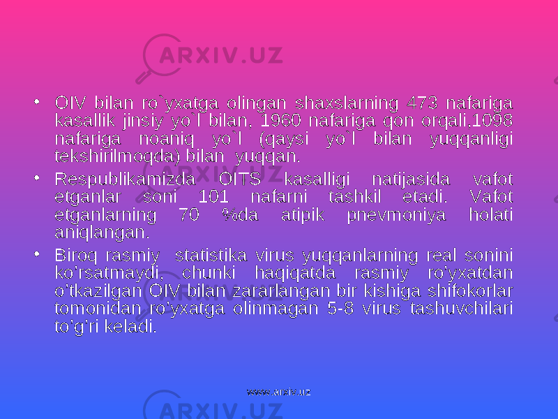 • OIV bilan ro`yxatga olingan shaxslarning 473 nafariga kasallik jinsiy yo`l bilan, 1960 nafariga qon orqali,1098 nafariga noaniq yo`l (qaysi yo`l bilan yuqqanligi tekshirilmo q da) bilan yuqqan. • Respublikamizda OITS kasalligi natijasida vafot etganlar soni 101 nafarni tashkil etadi. Vafot etganlarning 70 %da atipik pnevmoniya h olati aniqlangan . • Biroq rasmiy statistika virus yuqqanlarning real sonini ko’rsatmaydi, chunki haqiqatda rasmiy ro’yxatdan o’tkazilgan OIV bilan zararlangan bir kishiga shifokorlar tomonidan ro’yxatga olinmagan 5-8 virus tashuvchilari to’g’ri keladi. www.arxiv.uz 